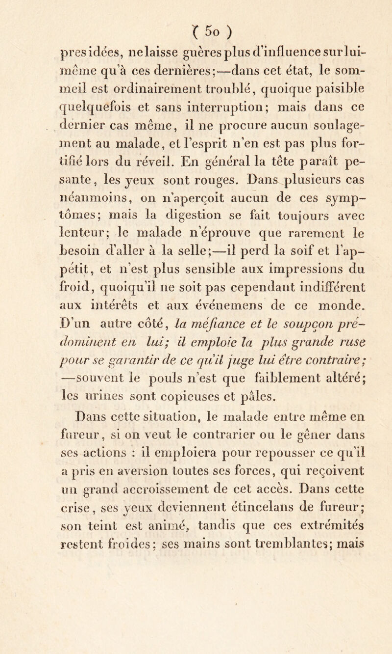 présidées, nelaisse guères plus d’influence surlui- même qu’à ces dernières;—dans cet état, le som- meil est ordinairement troublé, quoique paisible quelquefois et sans interruption; mais dans ce dernier cas même, il ne procure aucun soulage- ment au malade, et l’esprit n’en est pas plus for- tifié lors du réveil. En général la tête paraît pe- sante , les jeux sont rouges. Dans plusieurs cas néanmoins, on n’aperçoit aucun de ces symp- tômes; mais la digestion se fait toujours avec lenteur; le malade n’éprouve que rarement le besoin d’aller à la selle;—il perd la soif et l’ap- pétit, et n’est plus sensible aux impressions du froid, quoiqu’il ne soit pas cependant indifférent aux intérêts et aux événemens de ce monde. D’un autre côté, la méfiance et le soupçon pré- dominent en lui; il emploie la plus grande ruse pour se garantir de ce quil juge lui être contraire ; —souvent le pouls n’est que faiblement altéré; les urines sont copieuses et pâles. Dans cette situation, le malade entre même en fureur, si on veut le contrarier ou le gêner dans ses actions : il emploiera pour repousser ce qu’il a pris en aversion toutes ses forces, qui reçoivent un grand accroissement de cet accès. Dans cette crise, ses yeux deviennent étincelans de fureur; son teint est animé, tandis que ces extrémités restent froides; ses mains sont tremblantes; mais