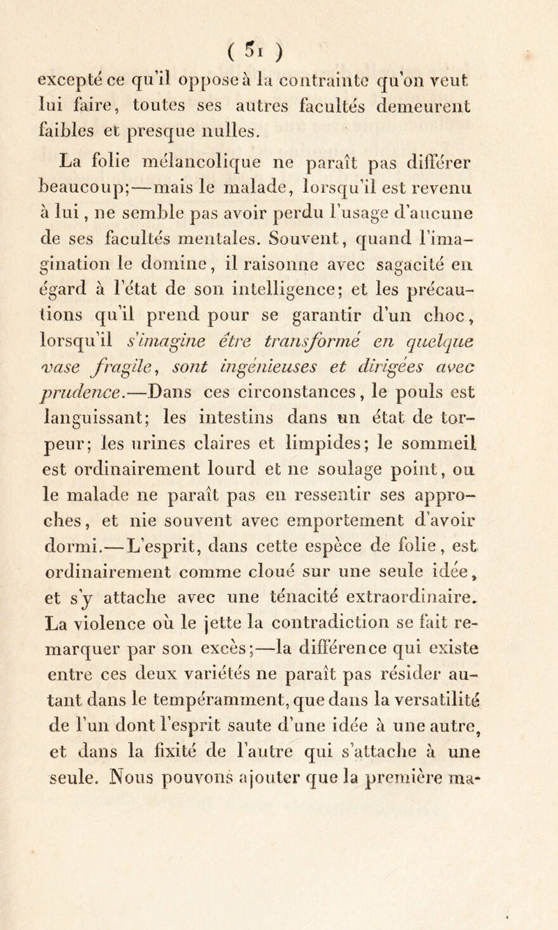 excepte ce qu’il oppose à la contrainte qu’on veut lui faire, toutes ses autres facultés demeurent faibles et presque nulles. La folie mélancolique ne paraît pas différer beaucoup;—mais le malade, lorsqu’il est revenu à lui , ne semble pas avoir perdu l’usage d’aucune de ses facultés mentales. Souvent, quand l’ima- gination le domine, il raisonne avec sagacité en égard à letat de son intelligence; et les précau- tions qu’il prend pour se garantir d’un choc, lorsqu’il s imagine être transformé en quelque vase fragile, sont ingénieuses et dirigées avec prudence.—Dans ces circonstances, le pouls est languissant; les intestins dans un état de tor- peur; les urines claires et limpides; le sommeil est ordinairement lourd et ne soulage point, ou le malade ne paraît pas en ressentir ses appro- ches , et nie souvent avec emportement d’avoir dormi.—L’esprit, dans cette espèce de folie, est ordinairement comme cloué sur une seule idée, et s’y attache avec une ténacité extraordinaire, La violence ou le jette la contradiction se fait re- marquer par son excès;—-la différence qui existe entre ces deux variétés ne paraît pas résider au- tant dans le tempéramment, que dans la versatilité de l’un dont l’esprit saute d’une idée à une autre, et dans la fixité de l’autre qui s’attache à une seule. Nous pouvons ajouter que la première ma-