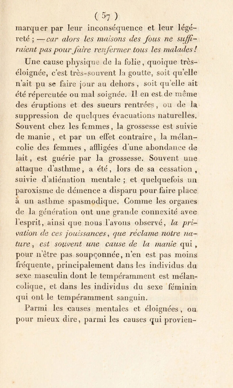 marquer par leur inconséquence et leur légè- reté ; —car alors les maisons des fous ne suffi- raient pas pour faire renfermer tous les malades ! Une cause physique de la folie, quoique très- éloignée, c est très-souvent la goutte, soit qu’elle n’ait pu se faire jour au dehors , soit qu elle ait été répercutée ou mal soignée. Il en est de même des éruptions et des sueurs rentrées, ou de la suppression de quelques évacuations naturelles. Souvent chez les femmes, la grossesse est suivie de manie , et par un effet contraire, la mélan- colie des femmes , affligées d’une abondance de lait, est guérie par la grossesse. Souvent une attaque d’asthme, a été, lors de sa cessation , suivie d’aliénation mentale ; et quelquefois un paroxisme de démence a disparu pour faire place à un asthme spasmodique. Comme les organes de la génération ont une grande connexité avec l’esprit, ainsi que nous l’avons observé, la pri- vation de ces jouissances, que réclame notre na- ture , est souvent une cause de la manie qui 9 pour nôtre pas soupçonnée, n’en est pas moins fréquente, principalement dans les individus du sexe masculin dont le tempéramment est mélan- colique, et dans les individus du sexe féminin qui ont le tempéramment sanguin. Parmi les causes mentales et éloignées , ou pour mieux dire, parmi les causes qui provien-