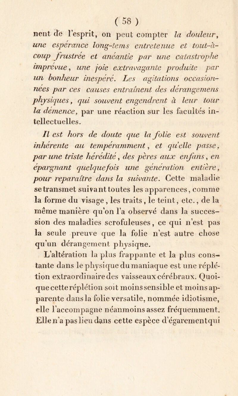 nent de l’esprit, on peut compter la douleur, une espérance long-tems entretenue et tout-à- coup frustrée et anéantie par une catastrophe imprévue, une joie extravagante produite par un bonheur inespéré. Les agitations occasion- nées par ces causes entraînent des dérangements physiques, qui souvent engendrent à leur tour la demence, par une réaction sur les facultés in- tellectuelles. Il est hors de doute que la folie est souvent inhérente au tempéramment, et quelle passe, par une triste hérédité, des pères aux enfans, en épargnant quelquefois une génération entière, pour reparaître dans la suivante. Cette maladie se transmet suivant toutes les apparences, comme la forme du visage , les traits , le teint, etc., de la même manière qu’on l’a observé dans la succes- sion des maladies scrofuleuses, ce qui n’est pas la seule preuve que la folie n’est autre chose qu’un dérangement physique. L’altération la plus frappante et la plus cons- tante dans le physique du maniaque est une réplé- tion extraordinaire des vaisseaux cérébraux. Quoi- que cette réplétion soit moins sensible et moins ap- parente dans la folie versatile, nommée idiotisme, elle raccompagne néanmoins assez fréquemment. Elle n'a pas lieu dans cette espèce d’égarement qui