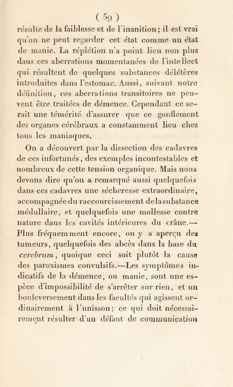 résulte de la faiblesse et de F inanition; il est vrai qu’on ne peut regarder cet état comme un état de manie. La réplétion n’a point lieu non plus dans ces aberrations momentanées de l’intellect qui résultent de quelques substances délétères introduites dans l’estomac. Aussi, suivant notre définition, ces aberrations transitoires ne peu- vent être traitées de démence. Cependant ce se- rait une témérité d'assurer que ce gonflement des organes cérébraux a constamment lieu chez tous les maniaques. On a découvert par la dissection des cadavres de ces infortunés, des exemples incontestables et nombreux de cette tension organique. Mais nous devons dire qu’on a remarqué aussi quelquefois dans ces cadavres une sécheresse extraordinaire, accompagnée du raccourcissement de la substance médullaire, et quelquefois une mollesse contre nature dans les cavités intérieures du crâne.—- Plus fréquemment encore, on y a aperçu des tumeurs, quelquefois des abcès dans la base du cerebrum, quoique ceci soit plutôt la cause des paroxismes convulsifs.—Les symptômes in- dicatifs de la démence, ou manie, sont une es- pèce d’impossibilité de s’arrêter sur rien, et un bouleversement dans les facultés qui agissent or- dinairement à l’unisson; ce qui doit nécessai- rement résulter d’un défaut de communication