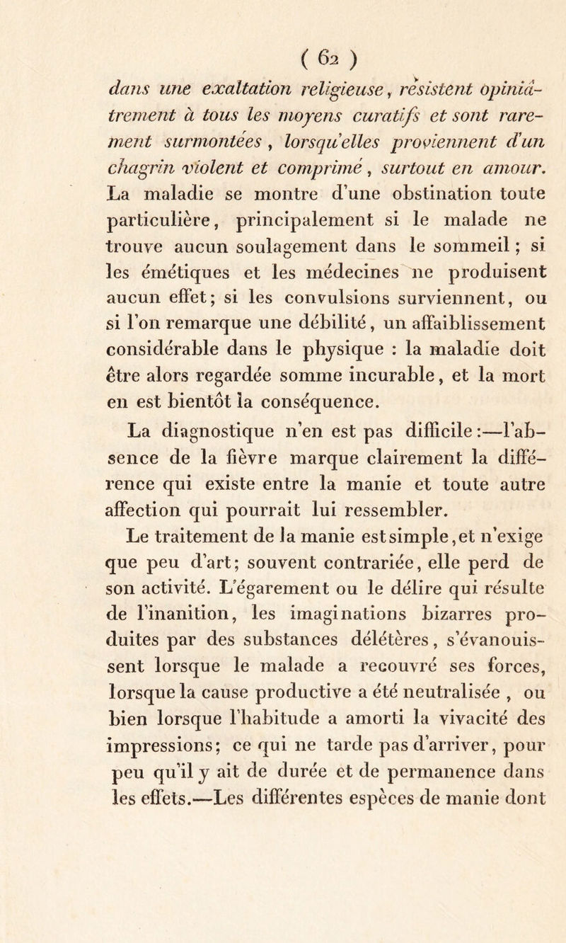 (6a ) dans une exaltation religieuse, résistent Opiniâ- trement à tous les moyens curatifs et sont rare- ment surmontées , lorsqu elles proviennent dun chagrin violent et comprimé, surtout en amour. La maladie se montre d’une obstination toute particulière, principalement si le malade ne trouve aucun soulagement dans le sommeil ; si les émétiques et les médecines ne produisent aucun effet; si les convulsions surviennent, ou si l’on remarque une débilité, un affaiblissement considérable dans le physique : la maladie doit être alors regardée somme incurable, et la mort en est bientôt la conséquence. La diagnostique n’en est pas difficile :—l’ab- sence de la fièvre marque clairement la diffé- rence qui existe entre la manie et toute autre affection qui pourrait lui ressembler. Le traitement de J a manie est simple, et n’exige que peu d’art; souvent contrariée, elle perd de son activité. L’égarement ou le délire qui résulte de l'inanition, les imaginations bizarres pro- duites par des substances délétères, s’évanouis- sent lorsque le malade a recouvré ses forces, lorsque la cause productive a été neutralisée , ou bien lorsque l’habitude a amorti la vivacité des impressions; ce qui ne tarde pas d’arriver, pour peu qu’il y ait de durée et de permanence dans les effets.—Les différentes espèces de manie dont