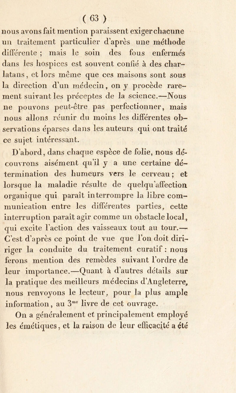 nous avons fait mention paraissent exigerchacune un traitement particulier d’après une méthode différente ; mais le soin des fous enfermés dans les hospices est souvent confié à des char- latans , et lors même que ces maisons sont sous la direction d’un médecin, on y procède rare- ment suivant les préceptes de la science.—Nous ne pouvons peut-être pas perfectionner, mais nous allons réunir du moins les différentes ob- servations éparses dans les auteurs qui ont traité ce sujet intéressant. D’abord, dans chaque espèce de folie, nous dé- couvrons aisément qu’il y a une certaine dé- termination des humeurs vers le cerveau ; et lorsque la maladie résulte de quelqu’affection organique qui paraît interrompre la libre com- munication entre les différentes parties, cette interruption paraît agir comme un obstacle local, qui excite Faction des vaisseaux tout au tour.— C’est d’après ce point de vue que Ton doit diri- riger la conduite du traitement curatif : nous ferons mention des remèdes suivant l’ordre de leur importance.—Quant à d’autres détails sur la pratique des meilleurs médecins d’Angleterre, nous renvoyons le lecteur, pour la plus ample information, au 3me livre de cet ouvrage. On a généralement et principalement employé les émétiques, et la raison de leur efficacité a été