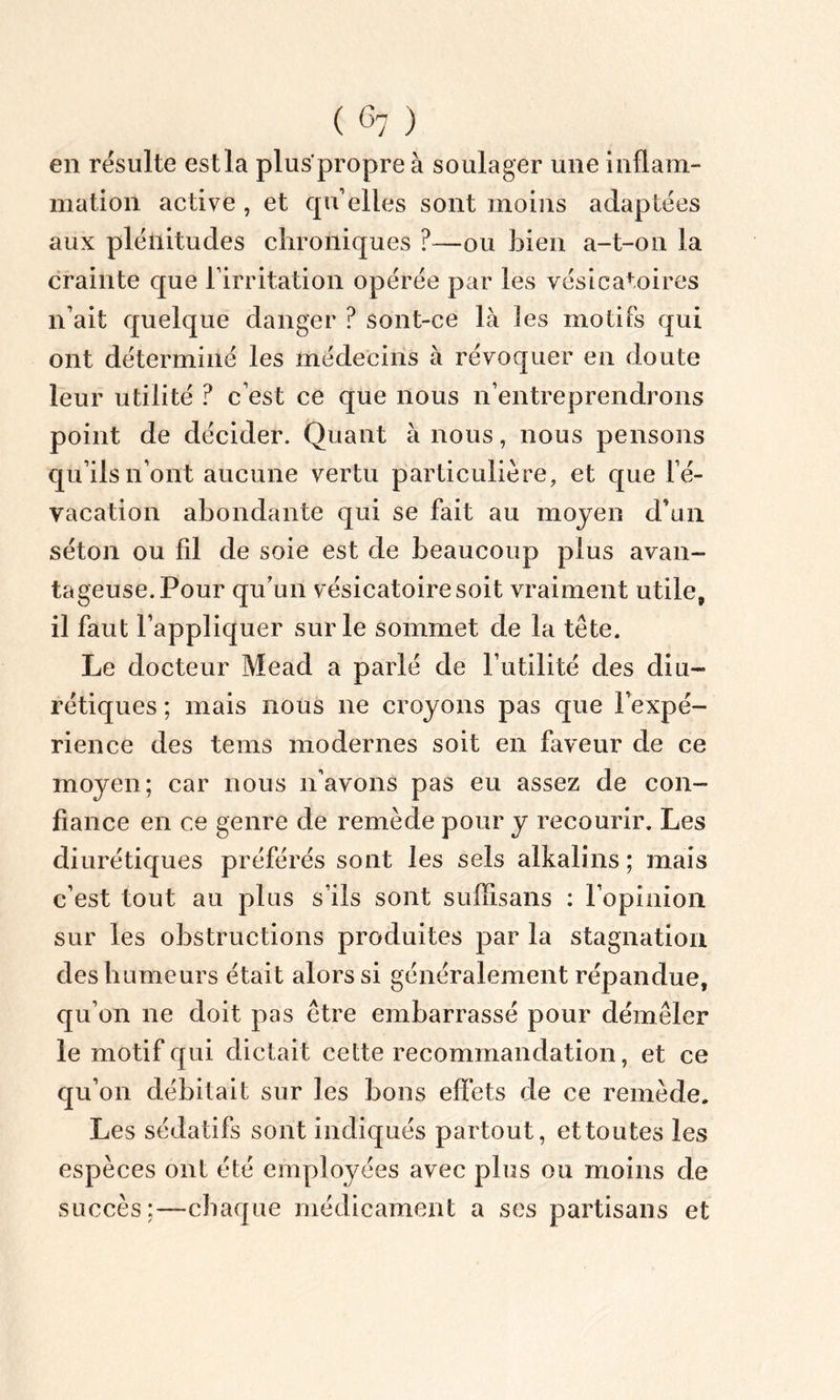 en résulté est la plus’propre à soulager une inflam- mation active , et qu’elles sont moins adaptées aux plénitudes chroniques ?—ou bien a-t-on la crainte que l’irritation opérée par les vésicatoires n’ait quelque danger ? sont-ce là fes motifs qui ont déterminé les médecins à révoquer en doute leur utilité ? c’est ce que nous n’entreprendrons point de décider. Quant à nous, nous pensons qu’ils n’ont aucune vertu particulière, et que ré- vacation abondante qui se fait au moyen d’un séton ou fil de soie est de beaucoup plus avan- tageuse.Pour qu’un vésicatoire soit vraiment utile, il faut l’appliquer sur le sommet de la tête. Le docteur Mead a parlé de Futilité des diu- rétiques ; mais nous ne croyons pas que l’expé- rience des tems modernes soit en faveur de ce moyen; car nous n’avons pas eu assez de con- fiance en ce genre de remède pour y recourir. Les diurétiques préférés sont les sels alkalins ; mais c’est tout au plus s’ils sont suffisans : l’opinion sur les obstructions produites par la stagnation des humeurs était alors si généralement répandue, qu’on ne doit pas être embarrassé pour démêler le motif qui dictait celte recommandation, et ce qu’on débitait sur les bons effets de ce remède. Les sédatifs sont indiqués partout, et toutes les espèces ont été employées avec plus ou moins de succès;—chaque médicament a ses partisans et