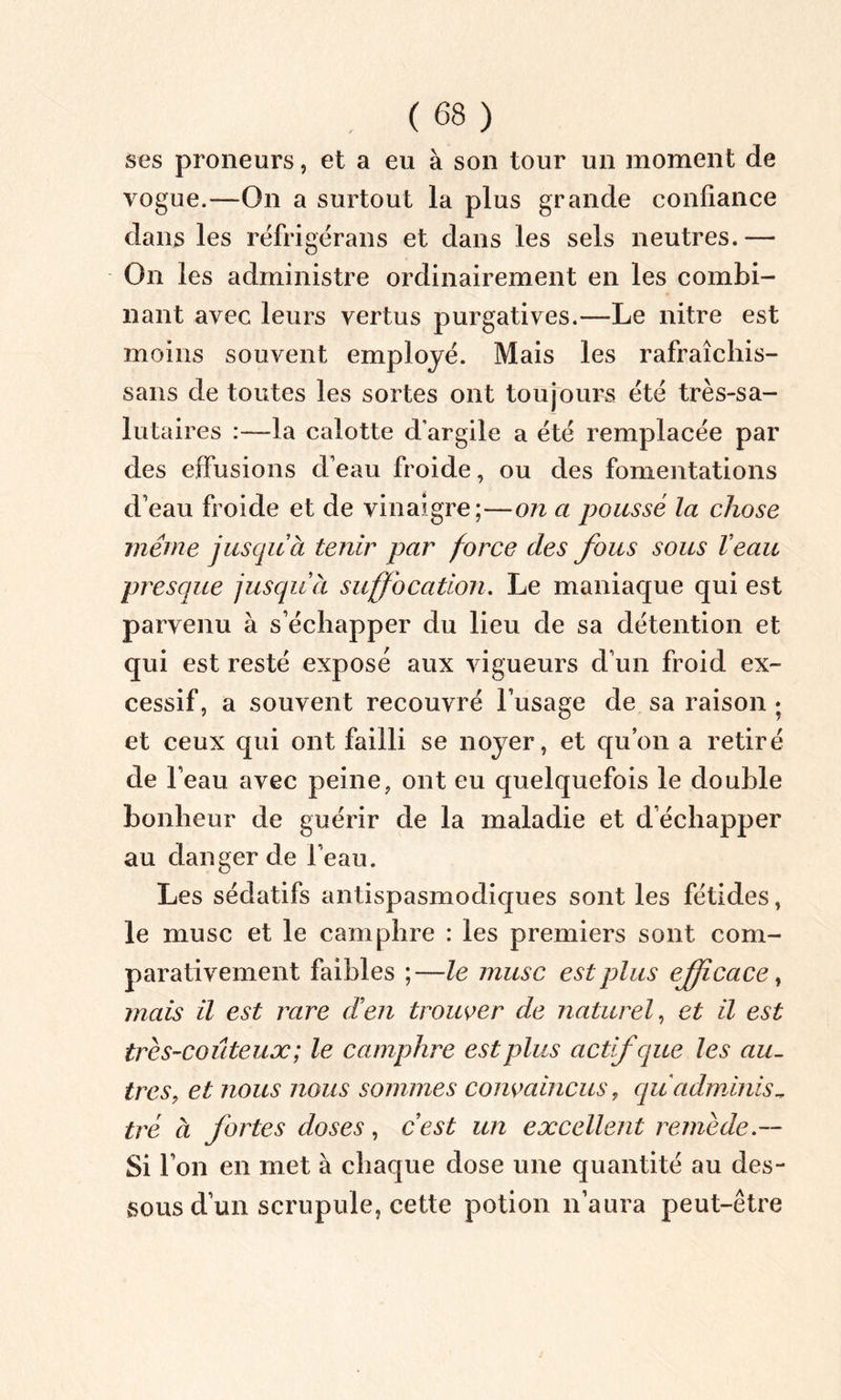 ses proneurs, et a eu à son tour un moment de vogue.—On a surtout la plus grande confiance dans les réfrigérans et dans les sels neutres.— On les administre ordinairement en les combi- nant avec leurs vertus purgatives.—Le nitre est moins souvent employé. Mais les rafraîchis- sans de toutes les sortes ont toujours été très-sa- lutaires :—la calotte d’argile a été remplacée par des effusions d’eau froide, ou des fomentations d’eau froide et de vinaigre;—on a poussé la chose même jusqu à tenir par force des fous sous Veau presque jusqu à suffocation. Le maniaque qui est parvenu à s’échapper du lieu de sa détention et qui est resté exposé aux vigueurs d’un froid ex- cessif, a souvent recouvré l’usage de sa raison ; et ceux qui ont failli se noyer, et qu’on a retiré de l’eau avec peine, ont eu quelquefois le double bonheur de guérir de la maladie et d’échapper au danger de l’eau. Les sédatifs antispasmodiques sont les fétides, le musc et le camphre : les premiers sont com- parativement faibles ;—le musc est plus efficace, mais il est rare d'en trouver de naturel, et il est très-coûteux; le camphre est plus actif que les au- tres, et nous nous sommes convaincus, qu adminis- tré à fortes doses, c’est un excellent remède.— Si l’on en met à chaque dose une quantité au des- sous d’un scrupule, cette potion n’aura peut-être