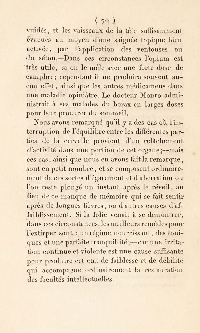 ( 7° ) vuidés, et les vaisseaux de la tête suffisamment évacués au moyen d’une saignée topique bien activée, par l’application des ventouses ou du séton.—Dans ces circonstances l’opium est très-utile, si on le mêle avec une forte dose de camphre; cependant il ne produira souvent au- cun effet, ainsi que les autres médicamens dans une maladie opiniâtre. Le docteur Monro admi- nistrait à ses malades du borax en larges doses pour leur procurer du sommeil. Nous avons remarqué qu’il y a des cas où l'in- terruption de l’équilibre entre les différentes par- ties de la cervelle provient d’un relâchement d’activité dans une portion de cet organe;—mais ces cas, ainsi que nous en avons fait la remarque, sont en petit nombre , et se composent ordinaire- ment de ces sortes d’égarement et d’aberration ou l’on reste plongé un instant après le réveil, au lieu de ce manque de mémoire qui se fait sentir après de longues lièvres, ou d’autres causes d’af- faiblissement. Si la folie venait à se démontrer, dans ces circonstances, les meilleurs remèdes pour l’extirper sont : un régime nourrissant, des toni- ques et une parfaite tranquillité;—car une irrita- tion continue et violente est une cause suffisante pour produire cet état de faiblesse et de débilité qui accompagne ordinairement la restauration des facultés intellectuelles.