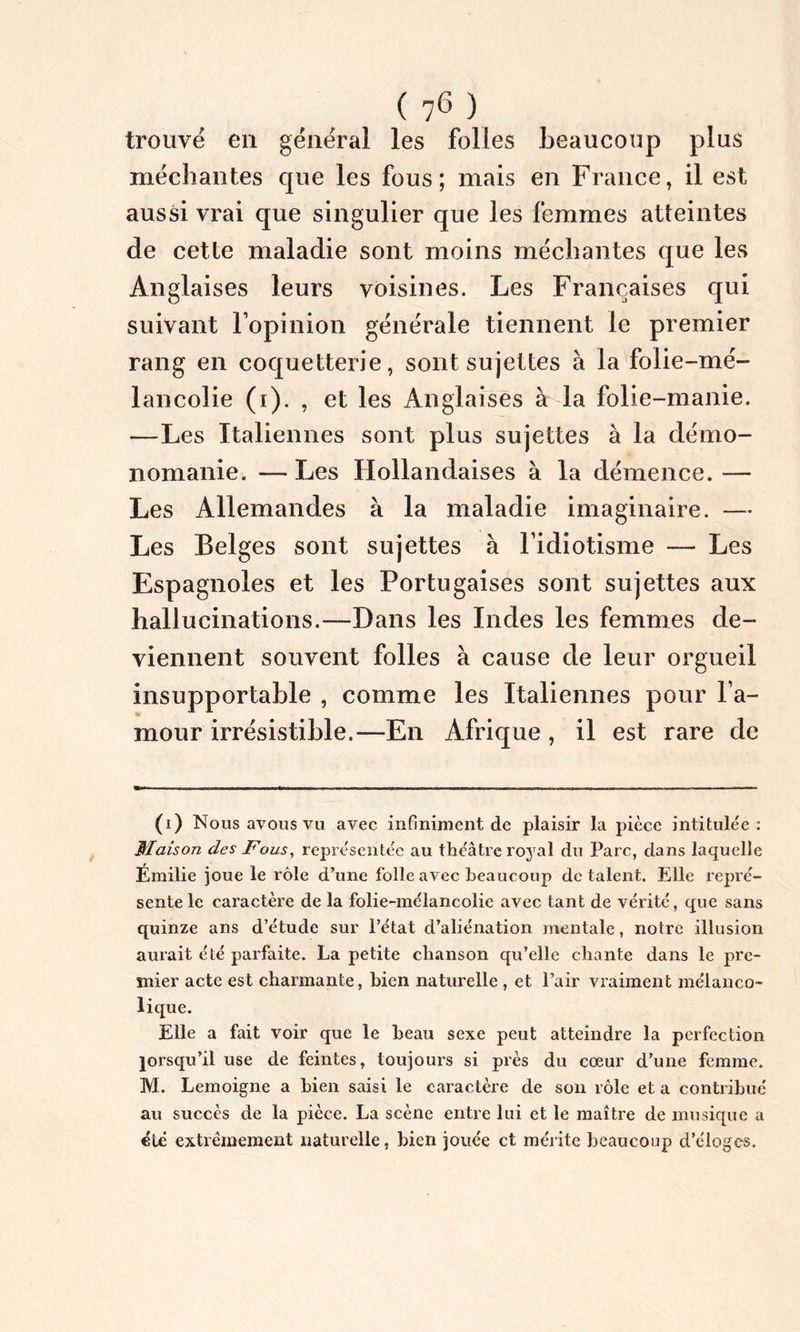 ( 7(i) * * * * 6 ) trouvé en général les folles beaucoup plus méchantes que les fous; mais en France, il est aussi vrai que singulier que les femmes atteintes de cette maladie sont moins méchantes que les Anglaises leurs voisines. Les Françaises qui suivant l’opinion générale tiennent le premier rang en coquetterie, sont sujettes à la folie-mé- lancolie (i). , et les Anglaises à la folie-manie. —Les Italiennes sont plus sujettes à la démo- nomanie. — Les Hollandaises à la démence. — Les Allemandes à la maladie imaginaire. — Les Belges sont sujettes à l’idiotisme — Les Espagnoles et les Portugaises sont sujettes aux hallucinations.—Dans les Indes les femmes de- viennent souvent folles à cause de leur orgueil insupportable , comme les Italiennes pour l’a- mour irrésistible.—En Afrique , il est rare de (i) Nous ayons vu avec infiniment de plaisir la pièce intitulée: Maison des Fous, représentée au théâtre royal du Parc, dans laquelle Emilie joue le rôle d’une folle avec beaucoup de talent. Elle repré- sente le caractère de la folie-mélancolie avec tant de vérité, que sans quinze ans d’étude sur l’état d’aliénation mentale, notre illusion aurait été parfaite. La petite chanson qu’elle chante dans le pre- mier acte est charmante, bien naturelle , et l’air vraiment mélanco- lique. Elle a fait voir que le beau sexe peut atteindre la perfection lorsqu’il use de feintes, toujours si près du cœur d’une femme. M. Lemoigne a bien saisi le caractère de son rôle et a contribué au succès de la pièce. La scène entre lui et le maître de musique a été extrêmement naturelle, bien jouée et mérite beaucoup d’éloges.