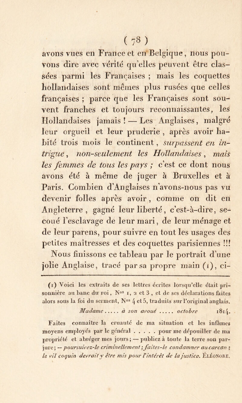 avons vues en France et en Belgique, nous pou- vons dire avec vérité qu elles peuvent être clas- sées parmi les Françaises ; mais les coquettes hollandaises sont memes plus rusées que celles françaises ; parce que les Françaises sont sou- vent franches et toujours reconnaissantes, les Hollandaises jamais! — Les Anglaises, malgré leur orgueil et leur pruderie , après avoir ha- bité trois mois le continent, surpassent en in- trigue , non-seulement les Hollandaises, mais les femmes de tous les pays ; c’est ce dont nous avons été à même de juger à Bruxelles et à Paris. Combien d’Anglaises n’avons-nous pas vu devenir folles après avoir, comme on dit en Angleterre, gagné leur liberté, c’est-à-dire, se- coué l’esclavage de leur mari, de leur ménage et de leur parens, pour suivre en tout les usages des petites maîtresses et des coquettes parisiennes !!! Nous finissons ce tableau par le portrait d’une jolie Anglaise, tracé par sa propre main (i), ci- (i) Voici les extraits de ses lettres écrites lorsqu’elle était pri- sonnière au banc du roi, N(i) * * * oS i, 2 et 3 , et de ses déclarations faites alors sous la foi du serment, Nos \ et 5, traduits sur l’original anglais. Madame à son avoué octobre 1814. Faites connaître la cruauté de ma situation et les infâmes moyens employés par le général pour me dépouiller de ma propriété et abréger mes jours; — publiez à toute la terre sou par- jure; — poursuivez-le criminellement ;Jaites-le condamner au carcan ; le vil coquin devrait y être mis pour Vintérêt de la justice. Eléonore,