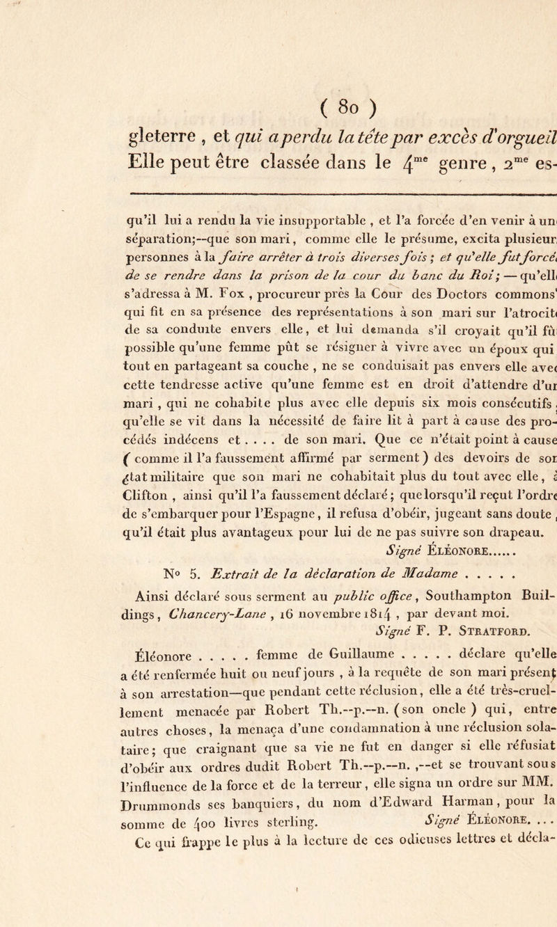 gleterre , et qui a perdu la tête par excès d'orgueil Elle peut être classée dans le 4me genre , 2me es- qu’il lui a rendu la vie insupportable , et l’a forcée d’en venir à uni séparation;—que son mari, comme elle le présume, excita plusieur, personnes à la faire arrêter à trois diverses J’ois ; et qu'elle Jutforcéi de se rendre dans la prison delà cour du banc du Roi; — qu’elli s’adressa à M. Fox , procureur près la Cour des Doctors commons' qui fit en sa présence des représentations à son mari sur l’atrocit» de sa conduite envers elle, et lui demanda s’il croyait qu’il fui possible qu’une femme pût se résigner à vivre avec un époux qui tout en partageant sa couche , ne se conduisait pas envers elle ave< cette tendresse active qu’une femme est en droit d’attendre d’ur mari , qui ne cohabite plus avec elle depuis six mois consécutifs , qu’elle se vit dans la nécessité de faire lit à part à cause des pro- cédés indécens et ... . de son mari. Que ce n’était point à cause ( comme il l’a faussement affirmé par serment) des devoirs de sor ^tatmilitaire que son mari ne cohabitait plus du tout avec elle, c Clifton , ainsi qu’il l’a faussement déclaré ; que lorsqu’il reçut l’ordre de s’embarquer pour l’Espagne, il refusa d’obéir, jugeant sans doute , qu’il était plus avantageux pour lui de ne pas suivre son drapeau. Signé Eléonore N° 5. Extrait de la déclaration de Madame Ainsi déclaré sous serment au public office, Southampton Buil- dings, Chancery-Lane , 16 novembre 18r4 » Par devant moi. Signé F. P. Stratford. Eléonore femme de Guillaume déclare qu’elle a été renfermée huit ou neuf jours , à la requête de son mari présent à son arrestation—que pendant cette réclusion, elle a été très-cruel- lement menacée par Robert Th.-p.—n. (son oncle) qui, entre autres choses, la menaça d’une condamnation à une réclusion sola- taire; que craignant que sa vie ne fut en danger si elle réfusiat d’obéir aux ordres dudit Robert Th.—p.—n. , et se trouvant sous l’influence de la force et de la terreur, elle signa un ordre sur MM. Druminonds ses banquiers, du nom d Edward Plaiman, poui la somme de /joo livres sterling. Signe Eléonore. ,. . Ce qui frappe le plus à la lecture de ces odieuses lettres et deela-