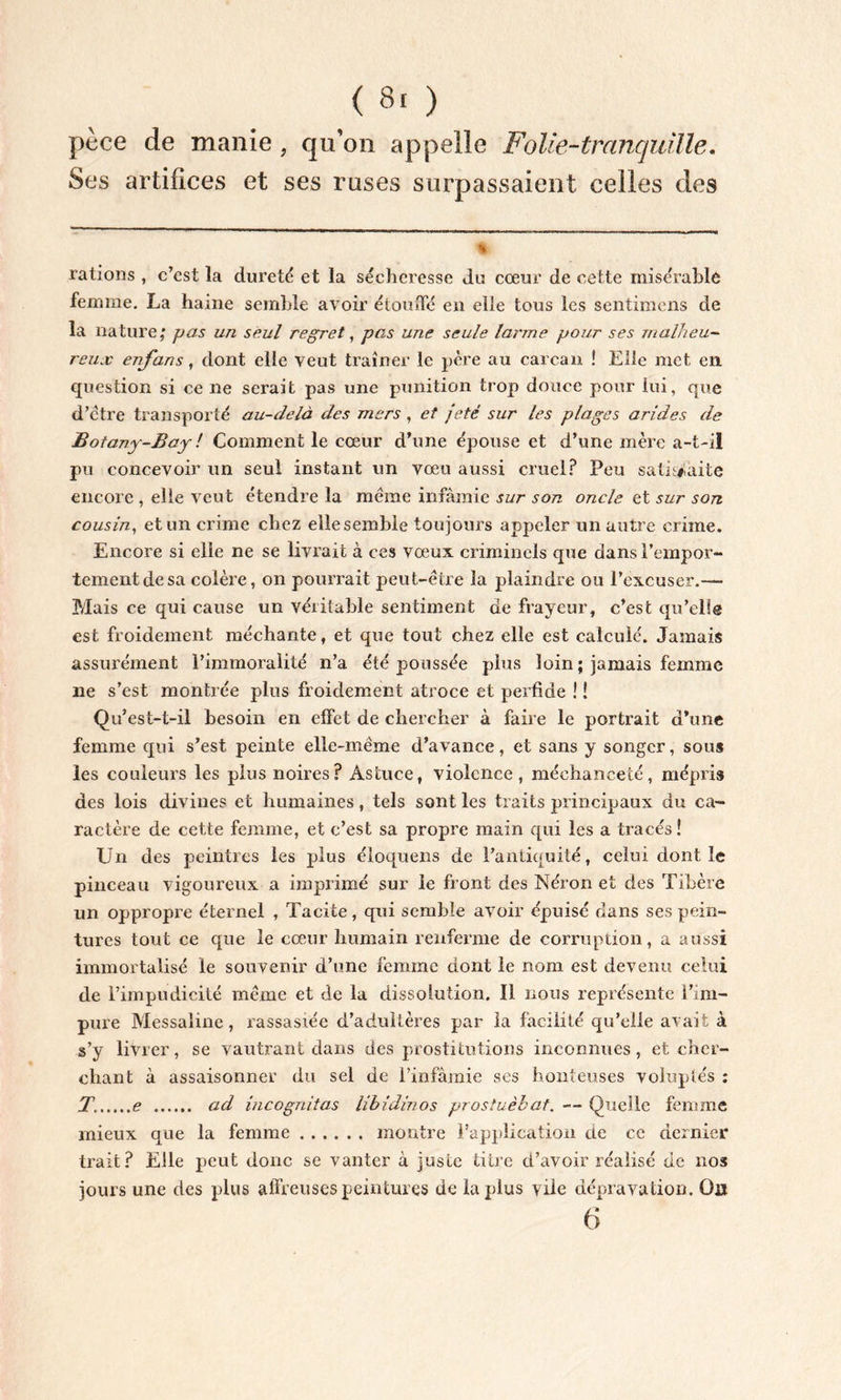 pèce de manie, qu’on appelle Folie-tranquille. Ses artifices et ses ruses surpassaient celles des * rations , c’est la dureté et la sécheresse du cœur de cette misérable femme. La haine semble avoir étouffé en elle tous les sentimens de la nature; pas un seul regret, pas une seule larme pour ses malheu- reux enfans, dont elle veut traîner le père au carcan ! Elle met en question si ce ne serait pas une punition trop douce pour lui, que d’être transporté au-delà des mers , et jeté sur les plages arides de Botany-Bay ! Comment le cœur d’une épouse et d’une mère a-t-il pu concevoir un seul instant un vœu aussi cruel? Peu satisfaite encore , elle veut étendre la même infamie sur son oncle et sur son cousin, et un crime chez ellesemble toujours appeler un autre crime. Encore si elle ne se livrait à ces vœux criminels que dans l’empor- tement de sa colère, on pourrait peut-être la plaindre ou l’excuser.— Mais ce qui cause un véritable sentiment de frayeur, c’est qu’elle est froidement méchante, et que tout chez elle est calculé. Jamais assurément l’immoralité n’a été poussée plus loin ; jamais femme ne s’est montrée plus froidement atroce et perfide ! ! Qu’est-t-il besoin en effet de chercher à faire le portrait d’une femme qui s’est peinte elle-même d’avance, et sans y songer, sous les couleurs les plus noires? Astuce, violence, méchanceté, mépris des lois divines et humaines, tels sont les traits principaux du ca- ractère de cette femme, et c’est sa propre main qui les a tracés! Un des peintres les plus éloquens de l’antiquité, celui dont le pinceau vigoureux a imprimé sur le front des Néron et des Tibère un oppropre éternel , Tacite , qui semble avoir épuisé dans ses pein- tures tout ce que le cœur humain renferme de corruption, a aussi immortalisé le souvenir d’une femme dont le nom est devenu celui de l’impudicité même et de la dissolution. Il nous représente l’im- pure Messaline, rassasiée d’adultères par la facilité qu’elle avait à s’y livrer, se vautrant dans des prostitutions inconnues, et cher- chant à assaisonner du sel de l’infâmie ses honteuses voluptés : T. e ad incognitos libidinos prostuèbat. — Quelle femme mieux que la femme montre l’application de ce dernier trait? Elle peut donc se vanter à juste titre d’avoir réalisé de nos jours une des plus affreuses peintures de la plus vile dépravation. O» 6