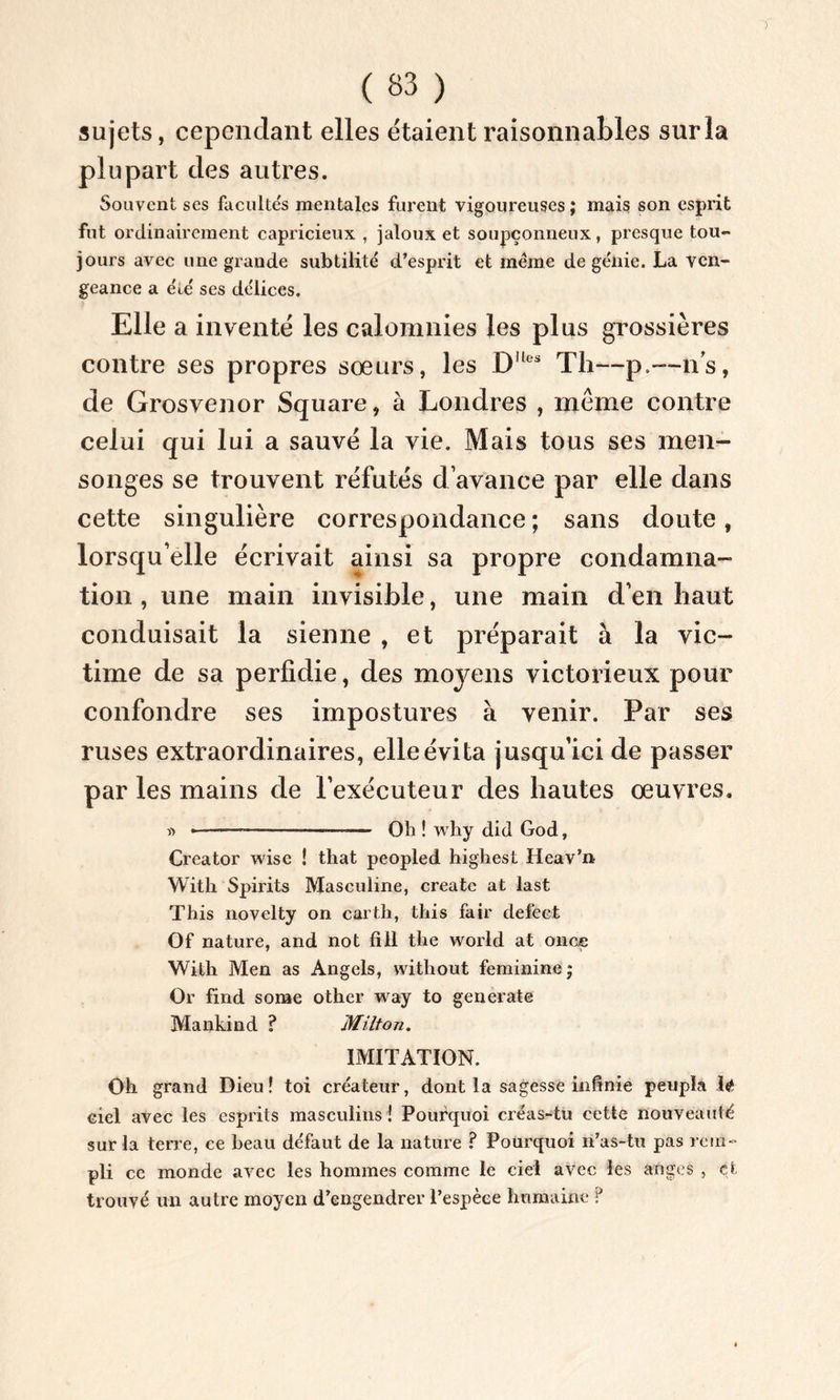 sujets, cependant elles étaient raisonnables sur la plupart des autres. Souvent ses facultés mentales furent vigoureuses ; mais son esprit fut ordinairement capricieux , jaloux et soupçonneux, presque tou- jours avec une grande subtilité d’esprit et même de génie. La ven- geance a été ses délices. Elle a inventé les calomnies les plus grossières contre ses propres sœurs, les D,les Tli—p.—ns, de Grosvenor Square, à Londres , meme contre celui qui lui a sauvé la vie. Mais tous ses men- songes se trouvent réfutés d’avance par elle dans cette singulière correspondance ; sans doute, lorsqu’elle écrivait ainsi sa propre condamna- tion , une main invisible, une main d’en haut conduisait la sienne , et préparait à la vic- time de sa perfidie, des moyens victorieux pour confondre ses impostures à venir. Par ses ruses extraordinaires, elle évita jusqu’ici de passer par les mains de l’exécuteur des hautes œuvres. « * — —■— Oh ! why did God, Creator wise ! that peopled highest Heav’n With Spirits Masculine, create at last This novelty on carth, this fair de le et Of nature, and not fill the world at once With Men as Angels, without féminine j Or find some other way to generate Mankind ? Milton. IMITATION. Oh grand Dieu! toi créateur, dont la sagesse infinie peupla is ciel avec les esprits masculins ! Pourquoi créas-tu cette nouveauté sur la terre, ce beau défaut de la nature ? Pourquoi n’as-tu pas rem- pli ce monde avec les hommes comme le ciel avec les anges , et trouvé un autre moyen d’engendrer l’espèce humaine ?