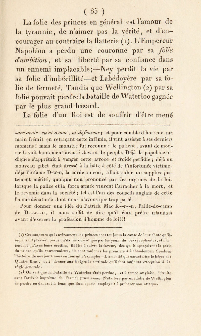 La folie des princes en general est l’amour de la tyrannie, de n’aimer pas la vérité, et d’en- courager au contraire la flatterie (i). L’Empereur Napoléon a perdu une couronne par sa folie d'ambition, et sa liberté par sa confiance dans un ennemi implacable;—Ney perdit la vie par sa folie d’imbécillité—et Labédoyère par sa fo- lie de fermeté. Tandis que Wellington (a) par sa folie pouvait perdre la bataille de Waterloo gagnée par le plus grand hasard. La folie d’un Roi est de souffrir d’être mené sans avoir eu ni avoué , ni défenseur ; et pour comble d’horreur, ma main frémit en retraçant cette infâmie, il vint assistera ses derniers inomens î mais le monstre fut reconnu : le patient, avant de mou- rir l’avait hautement accusé devant le peuple. Déjà la populace in- dignée s’apprêtait à venger cette atroce et froide perfidie ; déjà un nouveau gibet était dressé a la hâte à côté de l’infortunée victime , déjà l’infâme D-w-n, la corde au cou, allait subir un supplice jus- tement mérité, quoique non prononcé par les organes de la loi, lorsque la police et la force armée vinrent l’arracher à la mort, et le revomir dans la société ; tel est l’un des conseils anglais de cette femme dénaturée dont nous n’avons que trop parlé. Pour donner une idée du Patrick Mac K—r—n, l’aide-de-camp de D—w—n, il nous suffit de dire qu’il était prêtre irlandais avant d’exercer la profession d’homme de loi !!! (i) Ces sangsues qui environnent les princes sont toujours la cause de leur clmle qu’ils ne peuvent prévoir, parce qu’ils ne v oient que par les yeux de ces sycopliantes , et n’en- tendent qu’avec leurs oreilles, fidèles à suivre la faveur, dès qu’ils aperçoivent la perte du prince qu’ils gouvernaient , ils sont toujours les premiers à l’abandonner. Combien l’histoire de nos jours nous en fournit d’exempdes—L’aménité qui caractérisé le héros des Quatre-Bras , doit donner aux Belges la certitude qu'il fera toujours exception à la règle générale. (2! ün sait que la bataille de Waterloo était perdue , et l’armée anglaise détruite sans l’arrivée imprévue de l’armée prussienne. N’était-ce pas une folie de Wellington de perdre en dansant le temï que Buonaparte employait à préparer son attaque.