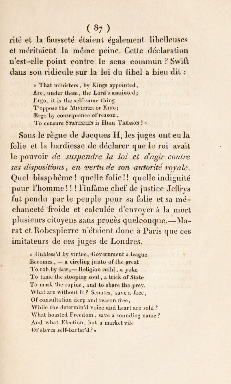 rite et la fausseté étaient également îibelleuses et méritaient la même peine. Cette déclaration n’est-elle point contre le sens commun ? Swift dans son ridicule sur la loi du libel a bien dit : v That ministers, by Kings appointée!, Are, under them, the Lord’s anointed; Ergo, it is the self-same thing T’oppose the Minister or King; Ergo by conséquence of reason , To censure Statesmen is High Treason ! » Sous le règne de Jacques II, les juges ont eu la folie et la hardiesse de déclarer que le roi avait le pouvoir de suspendre la loi et d'agir contre ses dispositions, en vertu de son autorité royale. Quel blasphème! quelle folie ! ! quelle indignité pour l’homme ! ! ! l'infame chef de justice Jeffrys fut pendu par le peuple pour sa folie et sa mé- chanceté froide et calculée d’envoyer à la mort plusieurs citoyens sans procès quelconque.—Ma- rat et Robespierre n étaient donc à Paris que ces imitateurs de ces juges de Londres, « Unbless’d by virtue, Government a league Becomes , — a circling junto of the great To rob by law;—Religion mild , a yokq To tame the stooping soûl, a trick of State To mask Tie rapine, and to share the prey. What are without It ? Senatcs, save a face , Of consultation deep and reason free, While the determin’d voice and lieart are sold ? What boasted Frecdom , save a sounding name ? And what Election, but a market vile Of slaves self-barter’d? »