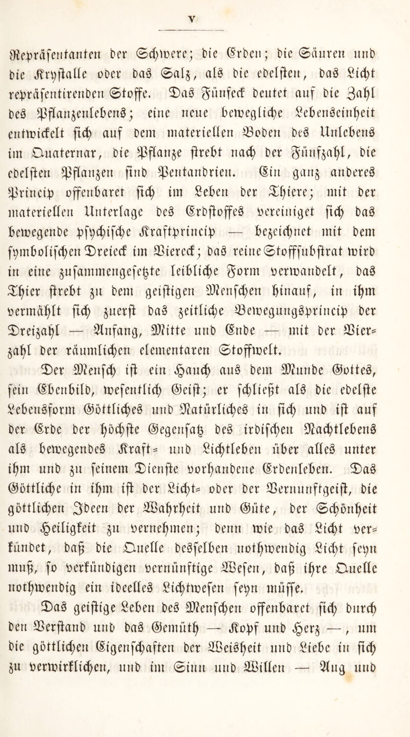 9^e:t)räfeiitanten bei* @cl;iüere; bie (Frbcii; bie ©äuren iirib bie obei* baä ®al§, alö bte ebelfteu, baö ^id;t re:bi‘äfentircnberi ©toffe. 2)aö günfec! beutet auf bie 3^^^ beä ^flau§eulebeu6; eiue ueue bemeciUc^e l^ebeuöetuf^eit eutiDicfelt fi^ auf Dem materteüeu Robert be^ UuIeBeuö im Duatetuar, bie ^4^flau§e ftrefct mä) bei güufjaf^I, bie ebetfteu ^flaujeu firtb ^eutaubrieu, (Stu gau§ aubeteg ^43riucif) offenbaret fi^ im lieben ber ^t)iere; mit ber materieüeu Unterlage be^ (Srbftoffe^ iH'retuiget fic^ baö bemegeube bf9<^tfd)e ^raftbriucif) — bejeicbuet mit bem f^mbolifcbeu 2)reiecf im 23ierecf; baö reine©tofffubftrat mirb in eine jufammengefebte leibliche üermanbelt, ba§ S!^ier firebt §n bem geiftigen ä)^enfd)en hinauf, in ihm oermdhit ft^ juerft ba§ jeitlid;e ^emegnnggbttncib ber 5)rei§ahl — 91nfang, d)Utic nnb ^nbe — mit ber SSier^ §aht Der rdnmli^en elementaren ©toffmelt» ©er Sl^enfd) iji ein ^anch an§ bem 3)tunbe @otte§, fein (Ebenbilb, toefentlid) @eift; er fchlie^t aB bie ebelfte i^ebengform ©öttlicheö nnb 3>LatnrIi(he^ in fi(h nnb ifi auf ber ^rbe ber @egenfah beö irbifchen 3?a(htleben§ aK betoegenbeS ^raft^ nnb Sichtleben über atleö unter ihm nnb jn feinem ©(enfte oorhnnbene ^rbenfeben. ©a§ @üttli(he in ihm ijl ber Sichte ober ber 3}ernnnftgeid, bie göttlichen 3been ber 2BahrhUt nnb @üte, ber ©chönheit nnb ^eiligfeit jn i^ernehmen; Denn n?ie baä Sicht i')er== fnnbet, ba§ bie £inefie beöfelben nothti:)enbig Sidit fe^n muh, t)er!nnbigen oernnnftige SBefen, bah ihte Quelle nothtDenbig ein ibeelte^ Sichtmefen fehn muffe» ©aö geiftige Seben beö 3}?enfchen offenbaret fid; bnrch Den 5Berftanb nnb baä (Semnth — »^ohf nnb »§er§ —, um bie göttlid;en (Eigenfchaften ber SBei^h^^^ M §u Dermirflichcn, nnb im ©inn nnb äßiHen — 3(ng nnb