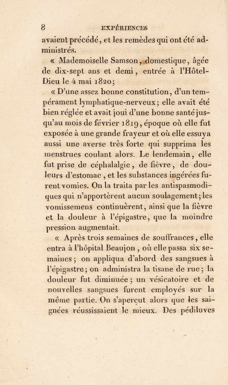 avaient précédé, et les remèdes qui ont été ad- ministrés. «c Mademoiselle Samson, domestique, âgée de dix-sept ans et demi, entrée à l’Hôtel- Dieu le 4 mai 1820; cc D’une assez bonne constitution, d’un tem- pérament lymphatique-nerveux; elle avait été bien réglée et avait joui d’une bonne santé jus- qu’au mois de février 1819 > époque où elle fut exposée à une grande frayeur et où elle essuya aussi une averse très forte qui supprima les menstrues coulant alors. Le lendemain, elle fut prise de céphalalgie, de fièvre, de dou- leurs d’estomac , et les substances ingérées fu- rent vomies. On la traita parles antispasmodi- ques qui n’apportèrent aucun soulagement ; les vomissemens continuèrent, ainsi que la fièvre et la douleur à l’épigastre, que la moindre pression augmentait. « Après trois semaines de souffrances , elle entra à l’hôpital Beaujon , où elle passa six se- maines ; on appliqua d’abord des sangsues à l’épigastre; on administra la tisane de rue; la douleur fut diminuée ; un vésicatoire et de nouvelles sangsues furent employés sur la même partie. On s’aperçut alors que les sai- gnées réussissaient le mieux. Des pédiluves