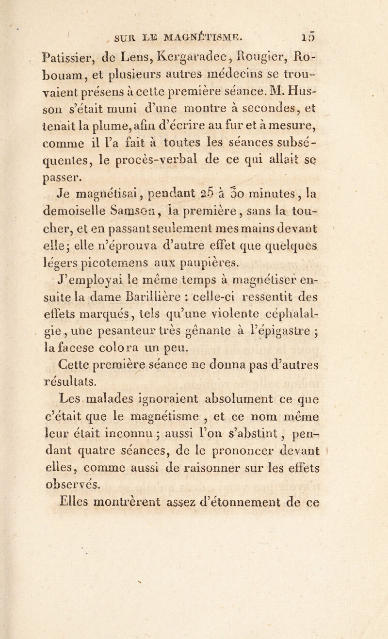 Pâtissier, de Lens, Kergaradec, Rougier, Ro- bouam, et plusieurs autres médecins se trou- vaient présens à cette première séance. M. Hus- son s’était muni d’une montre à secondes, et tenait la plume, afin d’écrire au fur et à mesure, comme il l’a fait à toutes les séances subsé- quentes, le procès-verbal de ce qui allait se passer. Je magnétisai, pendant 2-5 à 5o minutes, la demoiselle Samson, la première, sans la tou- cher, et en passant seulement mes mains devant elle; elle n’éprouva d’autre effet que quelques légers picotemens aux paupières. J’employai le meme temps à magnétiser en- suite la dame Barillière : celle-ci ressentit des effets marqués, tels qu’une violente céphalal- gie , une pesanteur très gênante à l’épigastre ; lafacese colora un peu. Cette première séance ne donna pas d’autres résultats. Les malades ignoraient absolument ce que c’était que le magnétisme , et ce nom même leur était inconnu ; aussi l’on s’abstint, pen- dant quatre séances, de le prononcer devant elles, comme aussi de raisonner sur les effets observés. Elles montrèrent assez d’étonnement de ce