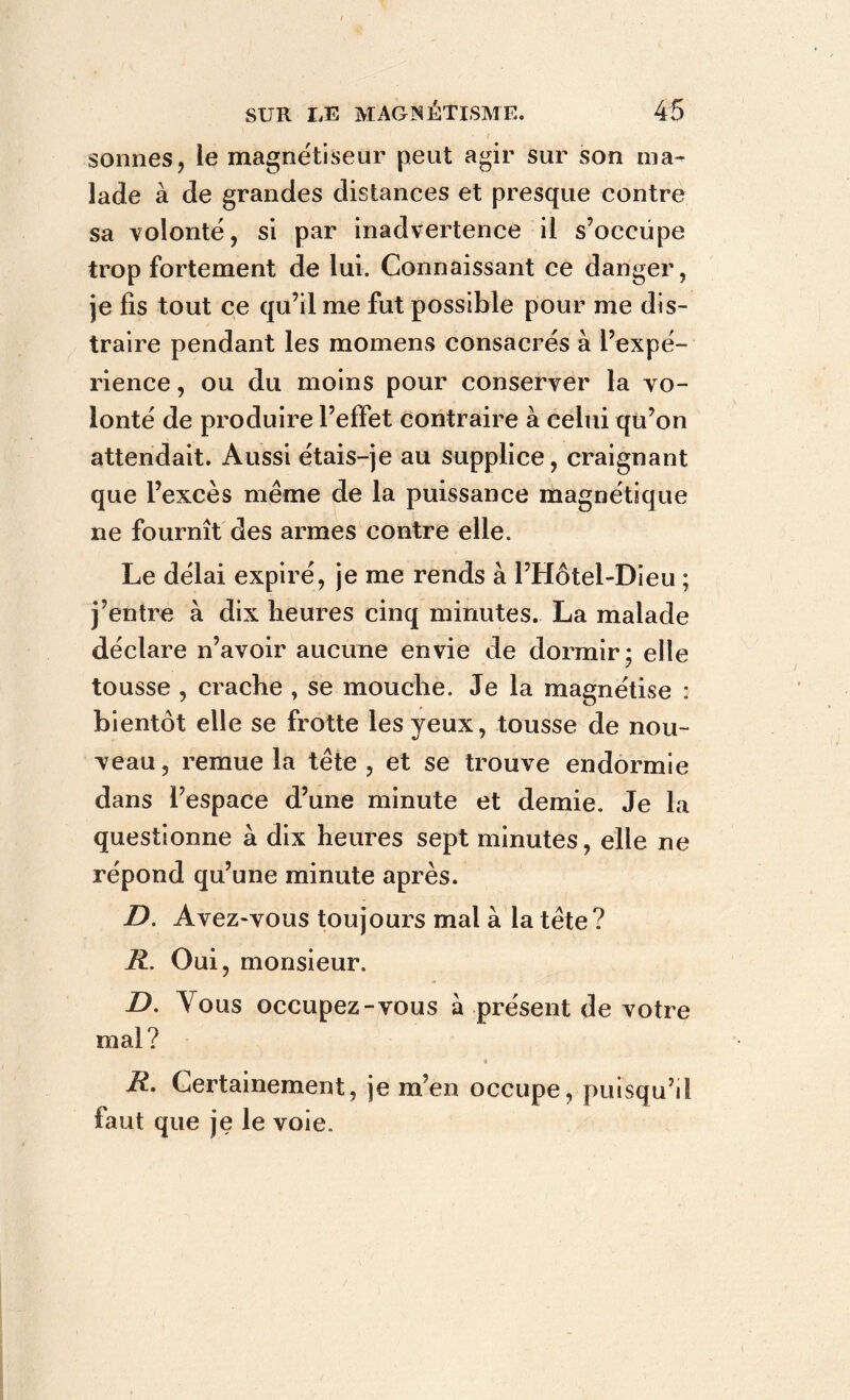 sonnes, le magnétiseur peut agir sur son ma- lade à de grandes distances et presque contre sa volonté, si par inadvertence il s’occupe trop fortement de lui. Connaissant ce danger, je fis tout ce qu’il me fut possible pour me dis- traire pendant les momens consacrés à l’expé- rience , ou du moins pour conserver la vo- lonté de produire l’effet contraire à celui qu’on attendait. Aussi étais-je au supplice, craignant que l’excès même de la puissance magnétique ne fournît des armes contre elle. Le délai expiré, je me rends à l’Hôtel-Dieu ; j’entre à dix heures cinq minutes. La malade déclare n’avoir aucune envie de dormir* elle tousse , crache , se mouche. Je la magnétise : bientôt elle se frotte les yeux, tousse de nou- veau, remue la tête , et se trouve endormie dans l’espace d’une minute et demie. Je la questionne à dix heures sept minutes, elle ne répond qu’une minute après. D. Avez-vous toujours mal à la tête ? R. Oui, monsieur. D. Tous occupez-vous a présent de votre mal? R. Certainement, je m’en occupe, puisqu’il faut que je le voie.