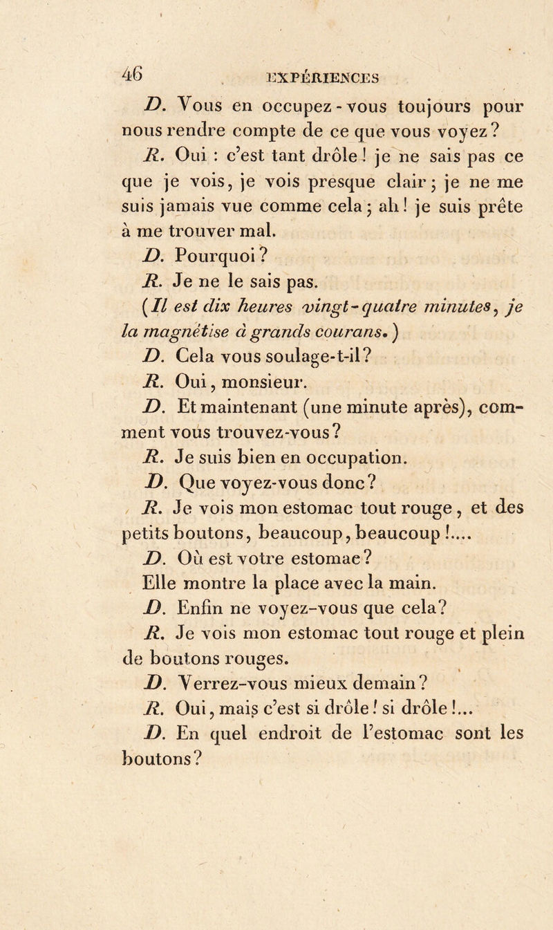 D. Vous en occupez-vous toujours pour nous rendre compte de ce que vous voyez? R. Oui : c’est tant drôlel je ne sais pas ce que je vois, je vois presque clair; je ne me suis jamais vue comme cela; ah! je suis prête à me trouver mal. D. Pourquoi ? R. Je ne le sais pas. (Il est dix heures vingt-quatre minutes, je la magnétise à grands courans. ) D. Cela vous soulage-t-il? R. Oui, monsieur. D. Et maintenant (une minute après), com- ment vous trouvez-vous? R. Je suis bien en occupation. JD. Que voyez-vous donc? R. Je vois mon estomac tout rouge , et des petits boutons, beaucoup, beaucoup !.... D. Où est votre estomac? Elle montre la place avec la main. JD. Enfin ne voyez-vous que cela? R. Je vois mon estomac tout rouge et plein de boutons rouges. D. Yerrez-vous mieux demain? R. Oui, mais c’est si drôle ! si drôle !... D. En quel endroit de l’estomac sont les boutons?