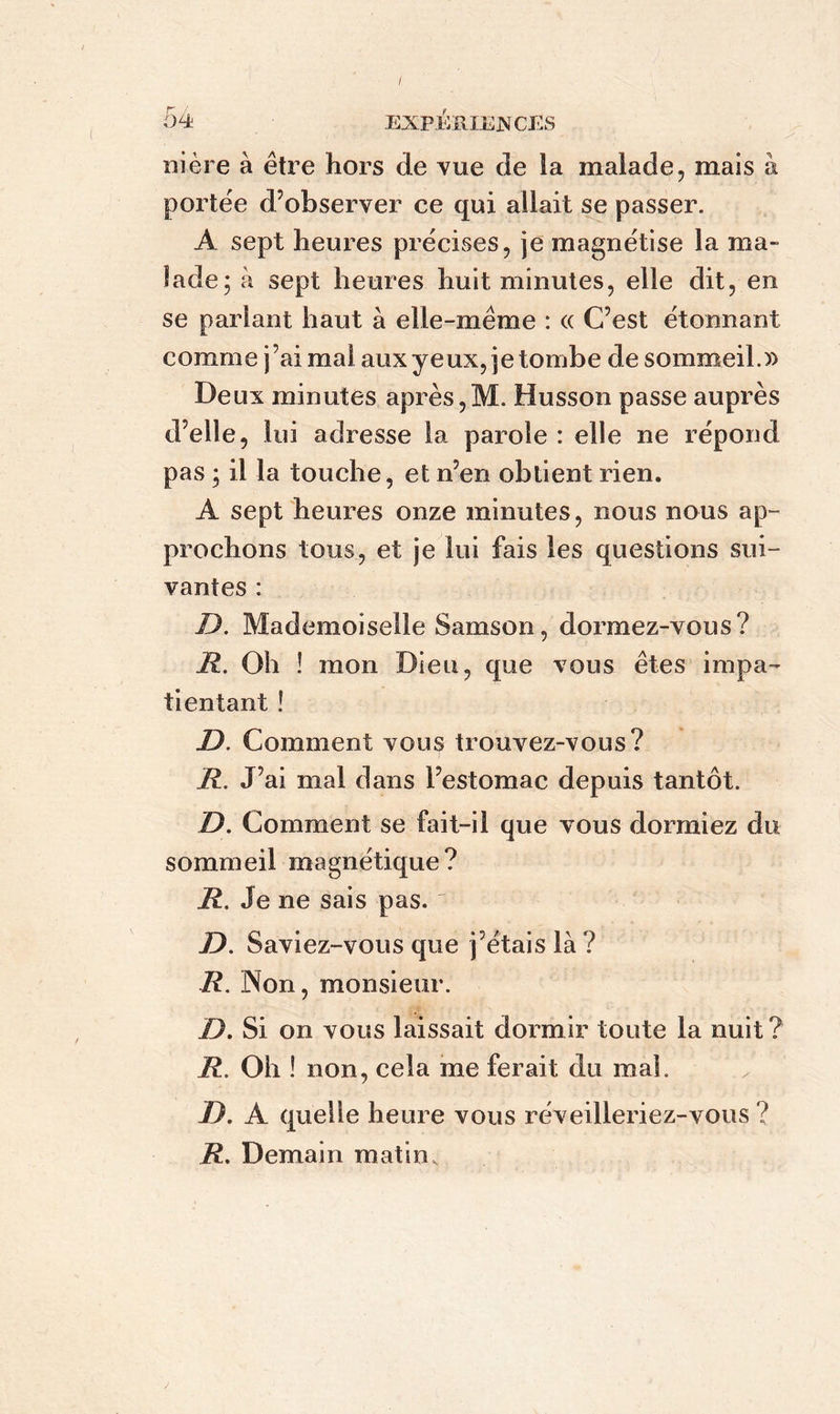 / 54 expériences ni ère à être hors de vue de la malade, mais à portée d’observer ce qui allait se passer. A sept heures précises, je magnétise la ma- lade; à sept heures huit minutes, elle dit, en se parlant haut à elle-même : « C’est étonnant comme j’aimai aux yeux, jetombe de sommeil.» Deux minutes après,M. Husson passe auprès d’elle, lui adresse la parole : elle ne répond pas ; il la touche, et n’en obtient rien. A sept heures onze minutes, nous nous ap- prochons tous, et je lui fais les questions sui- vantes : D. Mademoiselle Samson, dormez-vous? R. Oh ! mon Dieu, que vous êtes impa- tientant ! JD. Comment vous trouvez-vous? R. J’ai mal dans l’estomac depuis tantôt. D. Comment se fait-il que vous dormiez du sommeil magnétique? R. Je ne sais pas. D. Saviez-vous que j’étais là ? R. Non, monsieur. jD. Si on vous laissait dormir toute la nuit ? R. Oh ! non, cela me ferait du mal. JD. A quelle heure vous réveilleriez-vous ? R. Demain matin.