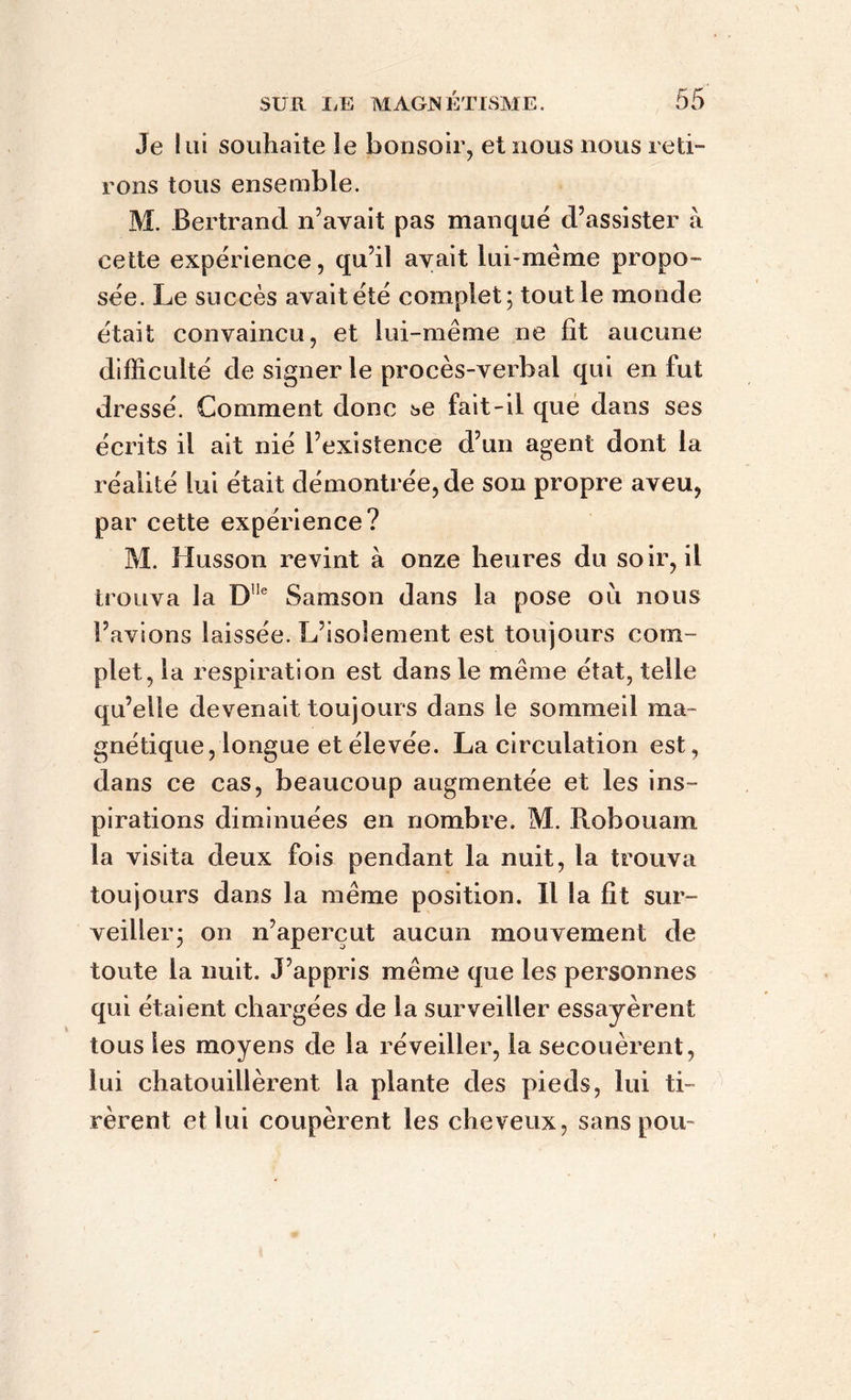 Je lui souhaite le bonsoir, et nous nous reti- rons tous ensemble. M. Bertrand n’avait pas manqué d’assister à cette expérience, qu’il avait lui-mème propo- sée. Le succès avait été complet; tout le monde était convaincu, et lui-même ne fit aucune difficulté de signer le procès-verbal qui en fut dressé. Comment donc se fait-il que dans ses écrits il ait nié l’existence d’un agent dont la réalité lui était démontrée, de son propre aveu, par cette expérience? M. Husson revint à onze heures du soir, il trouva la DUe Samson dans la pose ou nous l’avions laissée. L’isolement est toujours com- plet, la respiration est dans le même état, telle qu’elle devenait toujours dans le sommeil ma- gnétique, longue et élevée. La circulation est, dans ce cas, beaucoup augmentée et les ins- pirations diminuées en nombre. M. Piobouam la visita deux fois pendant la nuit, la trouva toujours dans la même position. Il la fit sur- veiller; on n’aperçut aucun mouvement de toute la nuit. J’appris même que les personnes qui étaient chargées de la surveiller essayèrent tous les moyens de la réveiller, la secouèrent, lui chatouillèrent la plante des pieds, lui ti- rèrent et lui coupèrent les cheveux, sans pou-