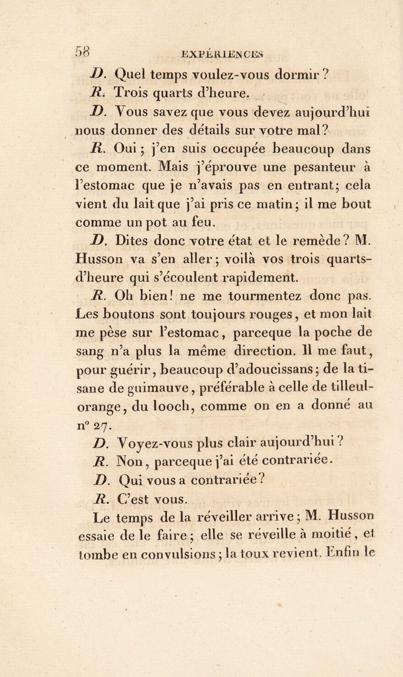 D. Quel temps voulez-vous dormir ? Ri Trois quarts d’heure. D. Tous savez que vous devez aujourd’hui nous donner des détails sur votre mal?N R. Oui ; j’en suis occupée beaucoup dans ce moment. Mais j’éprouve une pesanteur à l’estomac que je n’avais pas en entrant; cela vient du lait que j’ai pris ce matin ; il me bout comme un pot au feu. D. Dites donc votre état et le remède? M. Husson va s’en aller ; voilà vos trois quarts- d’heure qui s’écoulent rapidement. R. Oh bien! ne me tourmentez donc pas. Les boutons sont toujours rouges, et mon lait me pèse sur l’estomac, parceque la poche de sang n’a plus la même direction. 11 me faut, pour guérir, beaucoup d’adoucissans; de la ti- sane de guimauve, préférable à celle de tilleul- orange, du looch, comme on en a donné au n° 27. D. Voyez-vous plus clair aujourd’hui ? R. 3Non, parceque j’ai été contrariée. D. Qui vous a contrariée ? R. C’est vous. Le temps de la réveiller arrive ; M. Husson essaie de le faire ; elle se réveille à moitié, et tombe en convulsions ; la toux revient. Enfin le