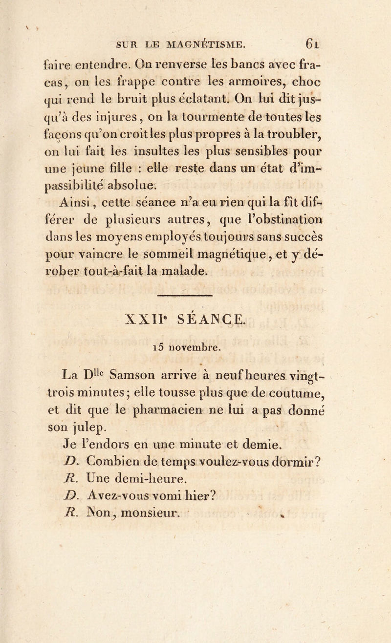 faire entendre. On renverse les bancs avec fra- cas, on les frappe contre les armoires, clioc qui rend le bruit plus éclatant. On lui dit jus- qu’à des injures, on la tourmente de toutes les façons qu’on croit les plus propres à la troubler, on lui fait les insultes les plus sensibles pour une jeune fille : elle reste dans un état d’im- passibilité absolue. Ainsi, cette séance n’a eu rien qui la fît dif- férer de plusieurs autres, que l’obstination dans les moyens employés toujours sans succès pour vaincre le sommeil magnétique, et y dé- rober toufc-à-fait la malade. XXIIe SÉANCE. 15 novembre. La Dlle Samson arrive à neuf heures vingt- trois minutes; elle tousse plus que de coutume, et dit que le pharmacien ne lui a pas donné son julep. Je l’endors en une minute et demie. D. Combien de temps voulez-vous dormir? II. Une demi-heure. I). Avez-vous vomi hier? R. Non, monsieur. %
