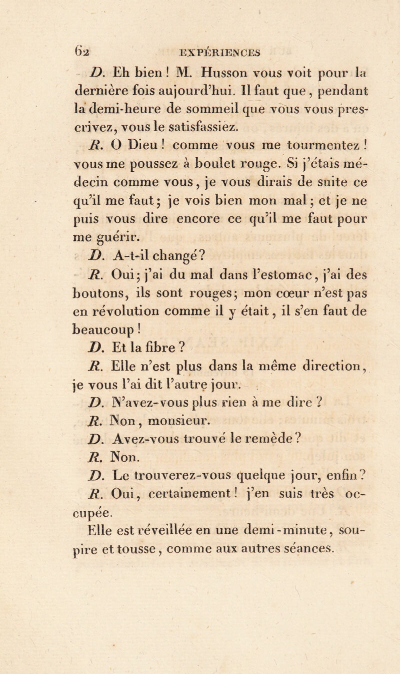 D. Eh bien ! M. Husson vous voit pour la dernière fois aujourd’hui. Il faut que , pendant la demi-heure de sommeil que vous vous pres- crivez, vous le satisfassiez. R. O Dieu ! comme vous me tourmentez ! vous me poussez à boulet rouge. Si j’étais mé- decin comme vous, je vous dirais de suite ce qu’il me faut; je vois bien mon mal; et je ne puis vous dire encore ce qu’il me faut pour me guérir. D. A-t-il changé? R. Oui; j’ai du mal dans l’estomac, j’ai des boutons, ils sont rouges; mon cœur n’est pas en révolution comme il y était, il s’en faut de beaucoup ! D. Et la fibre ? R. Elle n’est plus dans la même direction, je vous l’ai dit l’autre jour. D. N’avez-vous plus rien à me dire ? R. Non , monsieur. D. Avez-vous trouvé le remède ? R. Non. D. Le trouverez-vous quelque jour, enfin? R. Oui, certainement! j’en suis très oc- cupée. Elle est réveillée en une demi-minute, sou- pire et tousse, comme aux autres séances.