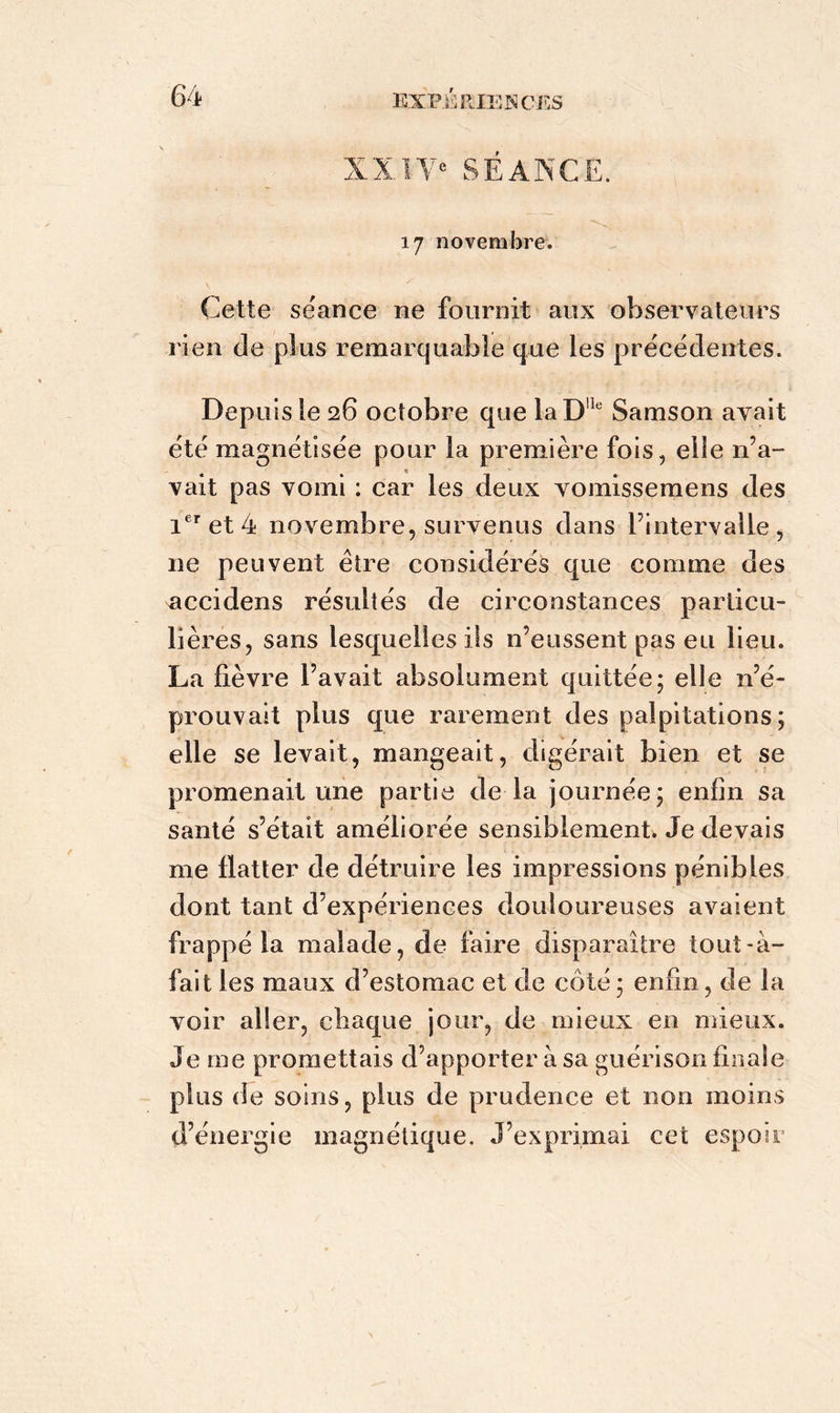 XXIVe SÉANCE. 17 novembre. Cette séance ne fournit aux observateurs rien de plus remarquable que les précédentes. Depuis le 26 octobre que laD!le Samson axait été magnétisée pour la première fois, elle n’a- vait pas vomi : car les deux vomissemens des 1er et 4 novembre, survenus dans l’intervalle , 11e peuvent être considérés que comme des nccidens résultés de circonstances particu- lières, sans lesquelles ils n’eussent pas eu lieu. La fièvre l’avait absolument quittée; elle n’é- prouvait plus que rarement des palpitations; elle se levait, mangeait, digérait bien et se promenait une partie de la journée; enfin sa santé s’était améliorée sensiblement. Je devais me flatter de détruire les impressions pénibles dont tant d’expériences douloureuses avaient frappé la malade, de faire disparaître tout-à- fait les maux d’estomac et de côté; enfin, de la voir aller, chaque jour, de mieux en mieux. Je me promettais d’apporter à sa guérison finale plus de soins, plus de prudence et non moins d’énergie magnétique. J’exprimai cet espoir