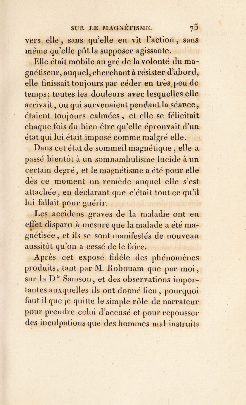 vers elle , sans qu’elle en vît l’action , sans même qu’elle pût la supposer agissante. Elle était mobile au gré de la volonté du ma- gnétiseur, auquel, cherchant à résister d’abord, elle finissait toujours par céder en très peu de temps; toutes les douleurs avec lesquelles elle arrivait, ou qui survenaient pendant la séance, étaient toujours calmées, et elle se félicitait chaque fois du bien-être qu’elle éprouvait d’un état qui lui était imposé comme malgré elle. Dans cet état de sommeil magnétique , elle a nassé bientôt à un somnambulisme lucide à un JL certain degré, et le magnétisme a été pour elle dès ce moment un remède auquel elle s’est attachée, en déclarant que c’était tout ce qu’il lui fallait pour guérir. Les accidens graves de la maladie ont en effet disparu à mesure que la malade a été ma- gnétisée , et ils se sont manifestés de nouveau aussitôt qu’on a cessé de le faire. Après cet exposé fidèle des phénomènes produits, tant par M. Ptobouam que par moi, sur la Dlle Samson, et des observations impor- tantes auxquelles ils ont donné lieu, pourquoi faut-il que je quitte le simple rôle de narrateur pour prendre celui d’accusé et pour repousser des inculpations que des hommes mal instruits