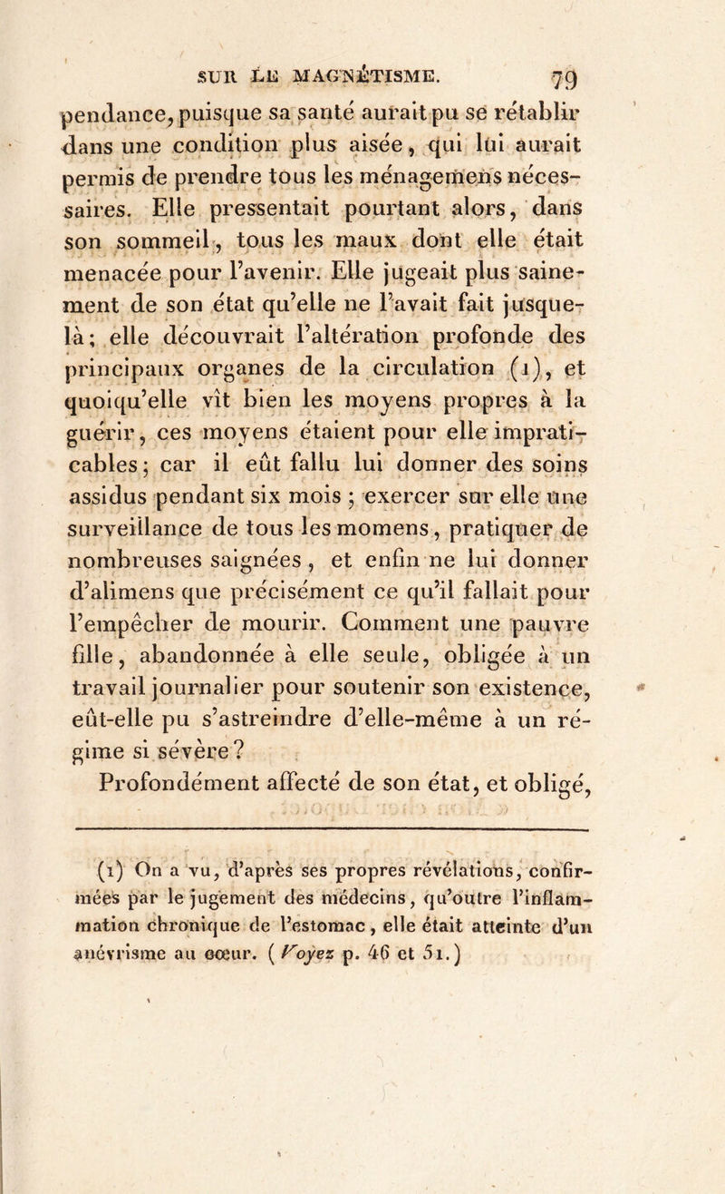 I sur ùe magnétisme. 79 pendance, puisque sa santé aurait pu se rétablir dans une condition plus aisée, qui lui aurait permis de prendre tous les rnénagernens néces- saires. Elle pressentait pourtant alors, dans son sommeil, tous les maux dont elle était menacée pour l’avenir. Elle jugeait plus saine- ment de son état qu’elle ne l’avait fait jusque- là; elle découvrait l’altération profonde des principaux organes de la circulation (i), et quoiqu’elle vît bien les moyens propres à la guérir, ces moyens étaient pour elle imprati- cables; car il eût fallu lui donner des soins assidus pendant six mois \ exercer sur elle une surveillance de tous les momens, pratiquer de nombreuses saignées , et enfin ne lui donner d’alimens que précisément ce qu’il fallait pour l’empêcher de mourir. Comment une pauvre fille, abandonnée à elle seule, obligée à un travail journalier pour soutenir son existence, eut-elle pu s’astreindre d’elle-même à un ré- gime si sévère ? Profondément affecté de son état, et obligé, (i) On a vu, d’après ses propres révélations, confir- mées par le jugement des médecins, qu’outre l’inflam- mation chronique de l’estomac, elle était atteinte d’un anévrisme au cœur. ( Voyez p. 46 et 5i.)
