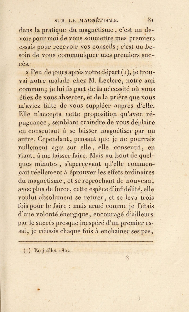 dans la pratique du magnétisme , c’est un de- voir pour moi de vous soumettre mes premiers essais pour recevoir vos conseils; c’est un be- soin de vous communiquer mes premiers suc- cès. cc Peu de jours après votre départ (i), je trou- vai notre malade chez M. Leclerc, noire ami commun; je lui fis part de la nécessité où vous étiez de vous absenter, et de la prière que vous m’aviez faite de vous suppléer auprès d’elle. Elle n’accepta cette proposition qu’avec ré- pugnance , semblant craindre de vous déplaire en consentant à se laisser magnétiser par un autre. Cependant, pensant que je ne pourrais nullement agir sur elle, elle consentit, en riant, à me laisser faire. Mais au bout de quel- ques minutes , s’apercevant qu’elle commen- çait réellement à éprouver les effets ordinaires du magnétisme , et se reprochant de nouveau, avec plus de force, cette espèce d’infidélité, elle voulut absolument se retirer, et se leva trois fois pour le faire ; mais armé comme je l’étais d’une volonté énergique, encouragé d’ailleurs par le succès presque inespéré d’un premier es- sai , je réussis chaque fois à enchaîner ses pas. (i) En juillet 1822. / 6