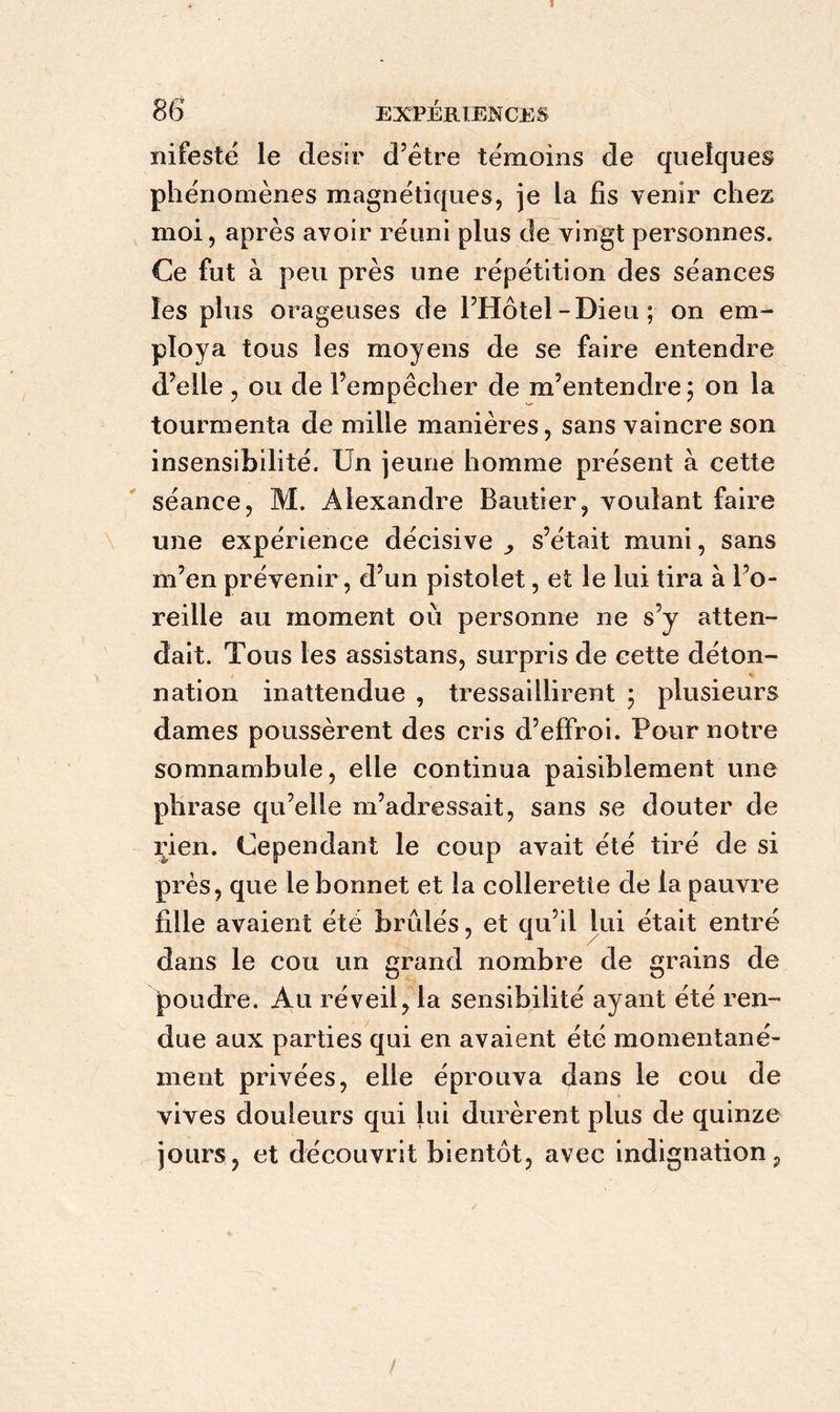 1 86 EXPÉRIENCES mfesté le désir d’être témoins de quelques phénomènes magnétiques, je la fis venir chez moi, après avoir réuni plus de vingt personnes. Ce fut à peu près une répétition des séances les plus orageuses de l’Hôtel -Dieu ; on em- ploya tous les moyens de se faire entendre d’elle , ou de l’empêcher de m’entendre ; on la tourmenta de mille manières, sans vaincre son insensibilité. Un jeune homme présent à cette séance, M. Alexandre Bautier, voulant faire une expérience décisive ,, s’était muni, sans m’en prévenir , d’un pistolet, et le lui tira à l’o- reille au moment où personne ne s’y atten- dait. Tous les assistans, surpris de cette déton- « nation inattendue , tressaillirent ; plusieurs dames poussèrent des cris d’effroi. Pour notre somnambule, elle continua paisiblement une phrase qu’elle m’adressait, sans se douter de rien. Cependant le coup avait été tiré de si près, que le bonnet et la collerette de la pauvre fille avaient été brûlés, et qu’il lui était entré dans le cou un grand nombre de grains de poudre. Au réveil, la sensibilité ayant été ren- due aux parties qui en avaient été momentané- ment privées, elle éprouva dans le cou de vives douleurs qui lui durèrent plus de quinze jours, et découvrit bientôt, avec indignation, !