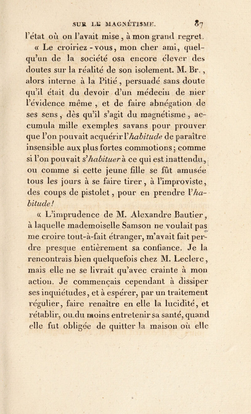 / l’état où on l’avait mise , à mon grand regret. « Le croiriez-vous, mon cher ami, quel- qu’un de la société osa encore élever des doutes sur la réalité de son isolement. M. Br., alors interne à la Pitié , persuadé sans doute qu’il était du devoir d’un médecin de nier l’évidence même , et de faire abnégation de ses sens , dès qu’il s’agit du magnétisme , ac- cumula mille exemples savans pour prouver que l’on pouvait acquérir Y habitude de paraître insensible aux plus fortes commotions; comme si l’on pouvait s’habituer à ce qui est inattendu , ou comme si cette jeune fille se fût amusée tous les jours à se faire tirer, à l’improviste, des coups de pistolet, pour en prendre Vha- bitude! cc L’imprudence de M. Alexandre Bautier, à laquelle mademoiselle Samson ne voulait pas ’• v me croire tout-à-fait étranger, m’avait fait per- dre presque entièrement sa confiance. Je la rencontrais bien quelquefois chez M. Leclerc, mais elle ne se livrait qu’avec crainte à mon action. Je commençais cependant à dissiper ses inquiétudes, et à espérer, par un traitement régulier, faire renaître en elle la lucidité, et rétablir, ou,du moins entretenir sa santé, quand elle fut obligée de quitter la maison où elle i