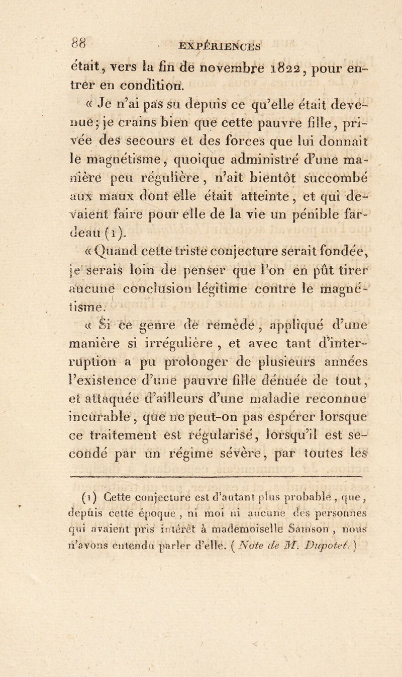 était, vers la fin de novembre 1822, pour en- trer en condition. ((Je n’ai pas su depuis ce qu’elle était deve- nue; je crains bien que cette pauvre fille, pri- vée des secours et des forces que lui donnait le magnétisme, quoique administré d’une ma- nière peu régulière , n’ait bientôt succombé aux maux dont elle était atteinte, et qui de- vaient faire pour elle de la vie un pénible far- deau (1). (( Quand celte triste conjecture serait fondée, le serais loin de penser que l’on en pût tirer aucune conclusion légitime contre le magné- tisme. a Si ce genre de remède , appliqué d’une manière si irrégulière , et avec tant d’inter- ruption a pu prolonger de plusieurs années l’existence d’une pauvre fille dénuée de tout, et attaquée d’ailleurs d’une maladie reconnue incurable , que ne peut-on pas espérer lorsque ce traitement est régularisé, lorsqu’il est se- condé par un régime sévère, par toutes les (1) Cette conjecture est d’autant plus probable , que, depuis cette époque , ni moi ni aucune des personnes qui avaient pris intérêt à mademoiselle Sâinson , nous n’avons entendu parler d’elle. ( Note de 3f. Dupotet. }