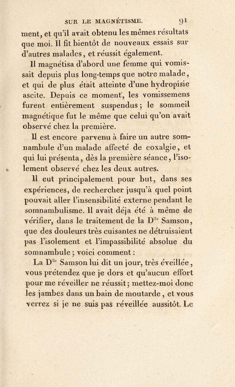 ment, et qu’il avait obtenu les mêmes résultats que moi. 11 fit bientôt de nouveaux essais sur d’autres malades, et réussit également. Il magnétisa d’abord une femme qui vomis- sait depuis plus long-temps que notre malade, et qui de plus était atteinte d’une hydropisie ascite. Depuis ce moment', les vomissemens furent entièrement suspendus ; le sommeil magnétique fut le même que celui qu’on avait observé chez la première. 11 est encore parvenu à faire un autre som- nambule d’un malade affecté de coxalgie, et qui lui présenta, dès la première séance, l’iso- lement observé chez les deux autres. 11 eut principalement pour but, dans ses expériences, de rechercher jusqu’à quel point pouvait aller l’insensibilité externe pendant le somnambulisme. 11 avait déjà été à même de vérifier, dans le traitement de la DUe Samson, que des douleurs très cuisantes ne détruisaient pas l’isolement et l’impassibilité absolue du somnambule ; voici comment : La Dle Samson lui dit un jour, très éveillée, vous prétendez que je dors et qu’aucun effort pour me réveiller ne réussit; mettez-moi donc les jambes dans un bain de moutarde , et vous verrez si je ne suis pas réveillée aussitôt. Le