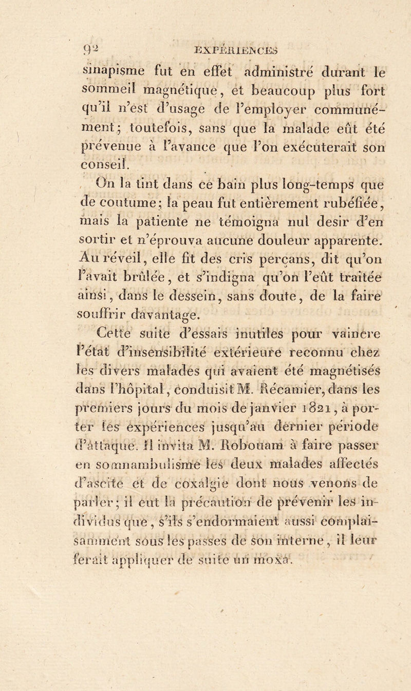 sinapisme fut en effet administre durant le sommeil magnétique, et beaucoup plus fort qu’il n’ést d’usage de l’employer communé- ment; toutefois, sans que la malade eût été prévenue à l’avance que l’on exécuterait son conseil. i On la tint dans ce bain plus long-temps que de coutume; la peau fut entièrement rubéfiée, mais la patiente ne témoigna nul désir d’en sortir et n’éprouva aucune douleur apparente. Au réveil, elle fit des cris percans, dit qu’on l’avait brûlée, et s’indigna qu’on l’eût traitée ainsi, dans le dessein, sans doute, de la faire souffrir davantage. Cette suite d’essais inutiles pour vaincre l’état d’insensibilité extérieure reconnu chez les divers malades qui avaient été magnétisés dans l'hôpital., conduisit M. Récanner, clans les premiers jours du mois de janvier 1821, à por- ter les expériences jusqu’au dernier période d’attaque. 11 invita M. Robouara à faire passer en somnanibulisrné les deux malades affectés d’ascite et de coxalgie dont nous venons de parler ; il eut la précaution de prévenir les in- dividus que , s’ils s’endormaient aussi complai- samment sous les passes de son interne, il leur ferait appliquer de suite un moxa.