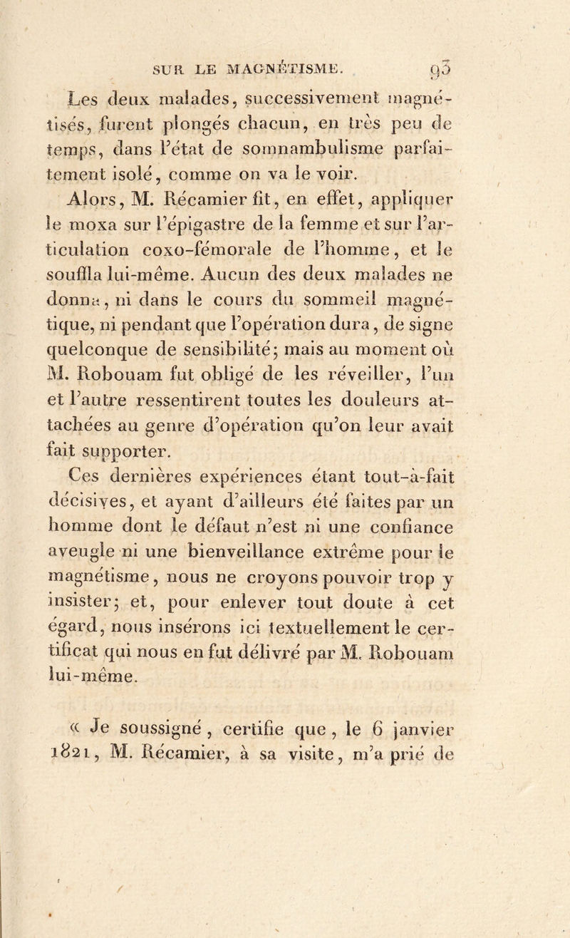 Les deux malades, successivement magné- tises, furent plongés chacun, en très peu de temps, dans l’état de somnambulisme parfai- tement isolé, comme on va ie voir. Alors, M. Récamier fit-, en effet, appliquer le moxa sur l’épigastre de la femme et sur l’ar- ticulation coxo-fémorale de l’homme, et le souffla lui-même. Aucun des deux malades ne donna, ni dans le cours du sommeil magné- tique, ni pendant que l’opération dura, de signe quelconque de sensibilité; mais au moment où M. Robouam fut obligé de les réveiller, Fini et l’autre ressentirent toutes les douleurs at- tachées au genre d’opération qu’on leur avait fait supporter. Ces dernières expériences étant tout-à-fait décisiyes, et ayant d’ailleurs été faites par un homme dont le défaut n’est ni une confiance aveugle ni une bienveillance extrême pour le magnétisme, nous ne croy ons pouvoir trop y insister; et, pour enlever tout doute à cet égard, nous insérons ici textuellement le cer- tificat qui nous en fut délivré par M. Robouam lui -même. ce Je soussigné , certifie que , le 6 janvier 182 l, M. Récamier, à sa visite, m’a prié de