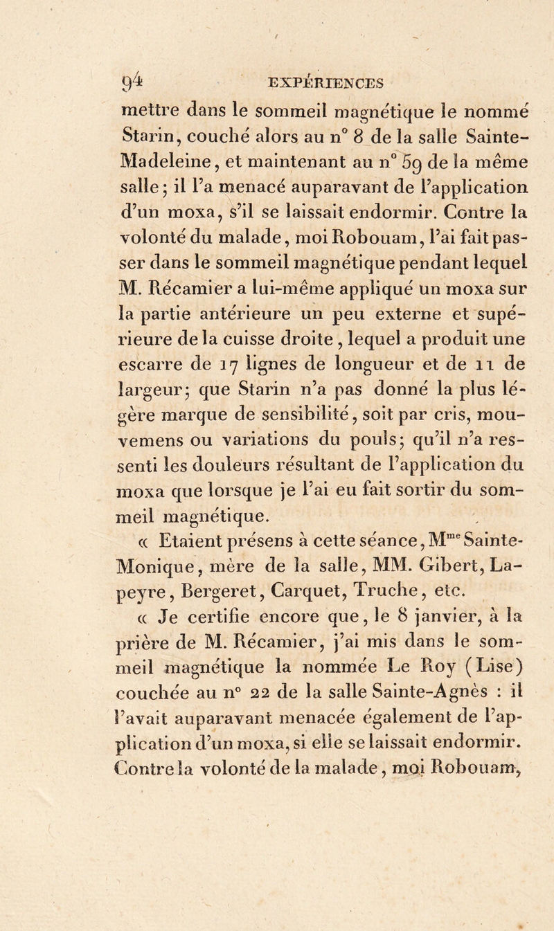 mettre dans le sommeil magnétique le nommé Starin, couché alors au n° 8 de la salle Sainte- Madeleine, et maintenant au n° 5g de la même salle ; il l’a menacé auparavant de l’application d’un moxa, s’il se laissait endormir. Contre la volonté du malade, moi Robouam, l’ai fait pas- ser dans le sommeil magnétique pendant lequel M. Récamier a lui-même appliqué un moxa sur la partie antérieure un peu externe et supé- rieure de la cuisse droite , lequel a produit une escarre de 17 lignes de longueur et de 11 de largeur; que Starin n’a pas donné la plus lé- gère marque de sensibilité, soit par cris, mou- vemens ou variations du pouls; qu’il n’a res- senti les douleurs résultant de l’application du moxa que lorsque je l’ai eu fait sortir du som- meil magnétique. cc Etaient présens à cette séance, Mme Sainte- Monique, mère de la salle, MM. Gibert,La- peyre, Bergeret, Carquet, Truche, etc. cc Je certifie encore que, le 8 janvier, a la prière de M. Récamier, j’ai mis dans le som- meil magnétique la nommée Le Roy (Lise) couchée au n° 22 de la salle Sainte-Agnès : il l’avait auparavant menacée également de l’ap- plication d’un moxa, si elle se laissait endormir. Contre la volonté de la malade, moi Robouam,