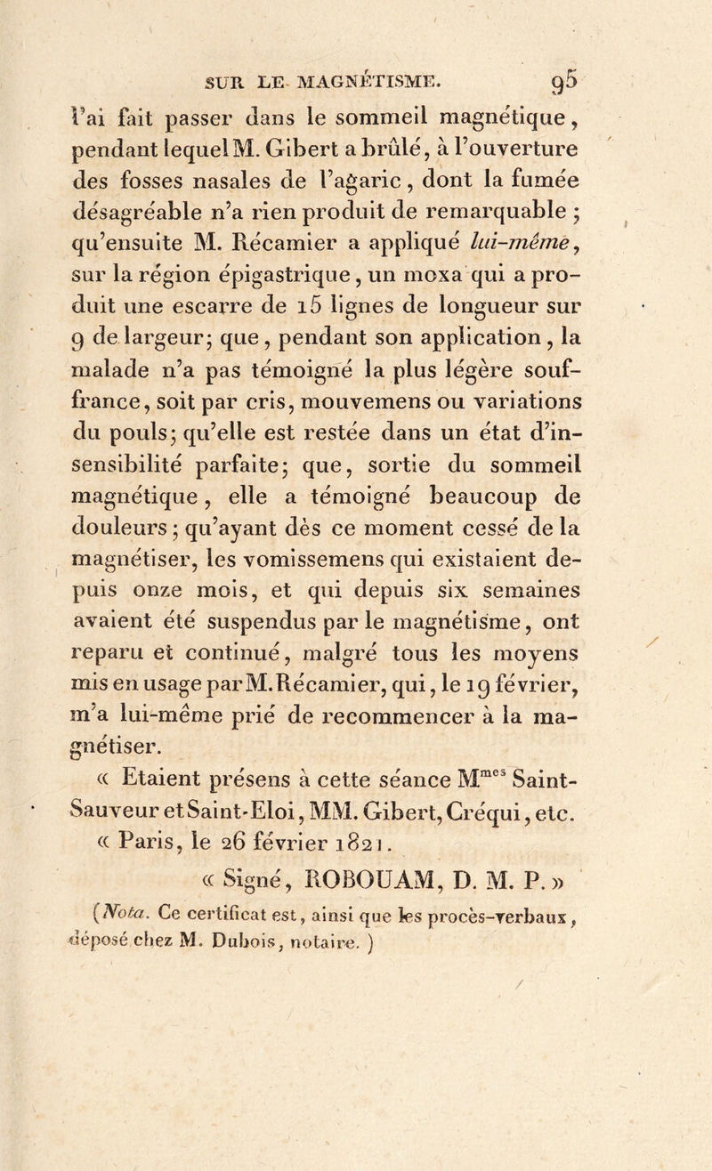 l’ai fait passer dans le sommeil magnétique , pendant lequelM. Gibert a brûlé, à l’ouverture des fosses nasales de l’agaric, dont la fumée désagréable n’a rien produit de remarquable ; qu’ensuite M. Récamier a appliqué lui-même, sur la région épigastrique, un moxa qui a pro- duit une escarre de i5 lignes de longueur sur 9 de largeur; que, pendant son application , la malade n’a pas témoigné la plus légère souf- france, soit par cris, mouvemens ou variations du pouls; qu’elle est restée dans un état d’in- sensibilité parfaite; que, sortie du sommeil magnétique, elle a témoigné beaucoup de douleurs; qu’ayant dès ce moment cessé delà magnétiser, les vomissemens qui existaient de- puis onze mois, et qui depuis six semaines avaient été suspendus par le magnétisme, ont reparu et continué, malgré tous les moyens mis en usage parM.Récamier, qui, le ig février, m a lui-même prié de recommencer à la ma- gnétiser. « Etaient présens à cette séance Mraes Saint- Sauveur et Saint-Eloi, MM. Gibert, Créqui, etc. (c Paris, le 26 février 1821. cc Signé, ROBOUAM, D. M. P. » {Nota. Ce certificat est, ainsi que les procès-verbaux f déposé chez M. Dubois, notaire. ) /