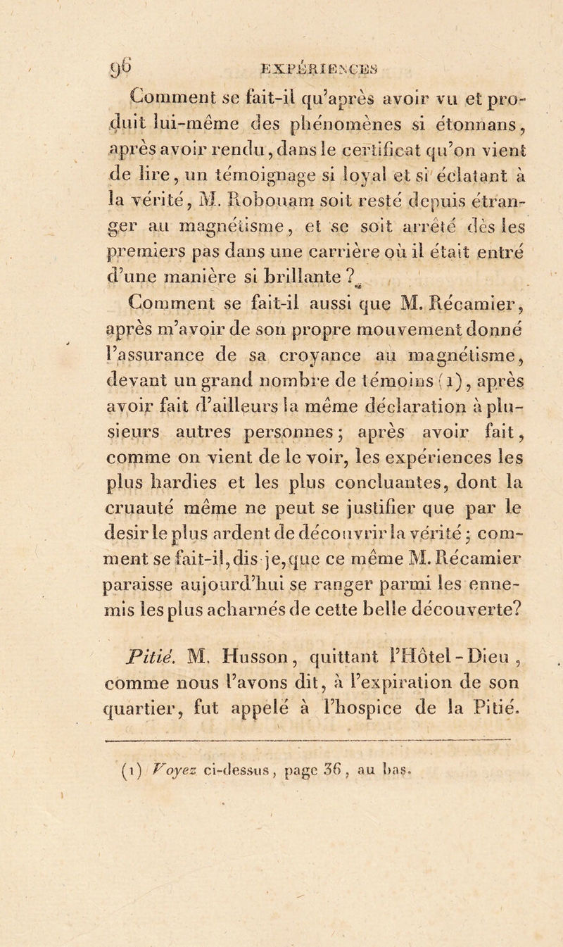 Comment se fait-il qu’après avoir vu et pro- duit lui-même des phénomènes si étonnans, après avoir rendu, dans le certificat qu’on vient de lire, un témoignage si loyal et si éclatant à la vérité, M. liobouam soit resté depuis étran- ger au magnétisme, et vse soit arrêté dès les premiers pas dans une carrière où il était entré d’une manière si brillante ? Comment se fait-il aussi que M, Iléeamier, après m’avoir de son propre mouvement donné l’assurance de sa croyance au magnétisme, devant un grand nombre de témoins (i), après avoir fait d’ailleurs la meme déclaration à plu- sieurs autres personnes; après avoir fait, comme on vient de le voir, les expériences les plus hardies et les plus concluantes, dont la cruauté même ne peut se justifier que par le désir le plus ardent de découvrir la vérité ; com- ment se fait-il,dis je,que ce même M. iléeamier paraisse aujourd’hui se ranger parmi les enne- mis les plus acharnés de cette belle découverte? Pitié. M. Husson, quittant l’Hôtel-Dieu, comme nous l’avons dit, à l’expiration de son quartier, fut appelé à l’hospice de la Pitié. (t) Voyez ci-dessus, page 36, au î>ns.