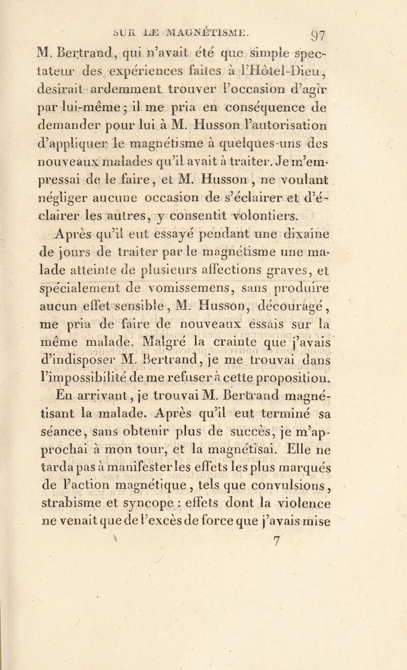 M. Bertrand, qui n’avait été que simple spec- tateur des expériences faites à l’Hôtel-Dieu, desirait ardemment trouver l’occasion d’agir par lui-même • il me pria en conséquence de demander pour lui.à M. Husson l’autorisation d’appliquer le magnétisme à quelques-uns des nouveaux malades qu’il avait à traiter. Je m’em- pressai de le faire, et M. Husson , ne voulant négliger aucune occasion de s’éclairer et d’é- clairer les autres, y consentit volontiers. Ap rès qu’il eut essayé pendant une dixaine de jours de traiter parle magnétisme une ma- lade atteinte de plusieurs affections graves, et spécialement de vomissemens, sans produire aucun effet sensible, M. Husson, découragé, me pria de faire de nouveaux essais sur la même malade. Malgré la crainte que j’avais d’indisposer M. Bertrand, je me trouvai dans l’impossibilité de me refuser à cette proposition. En arrivant, je trouvai M. Bertrand magné- tisant la malade. Après qu’il eut terminé sa séance, sans obtenir plus de succès, je m’ap- prochai à mon tour, et la magnétisai. Elle ne tarda pas à manifester les effets les plus marqués de Faction magnétique, tels que convulsions, strabisme et syncope : effets dont la violence ne venait que de l’excès de force que j’avais mise