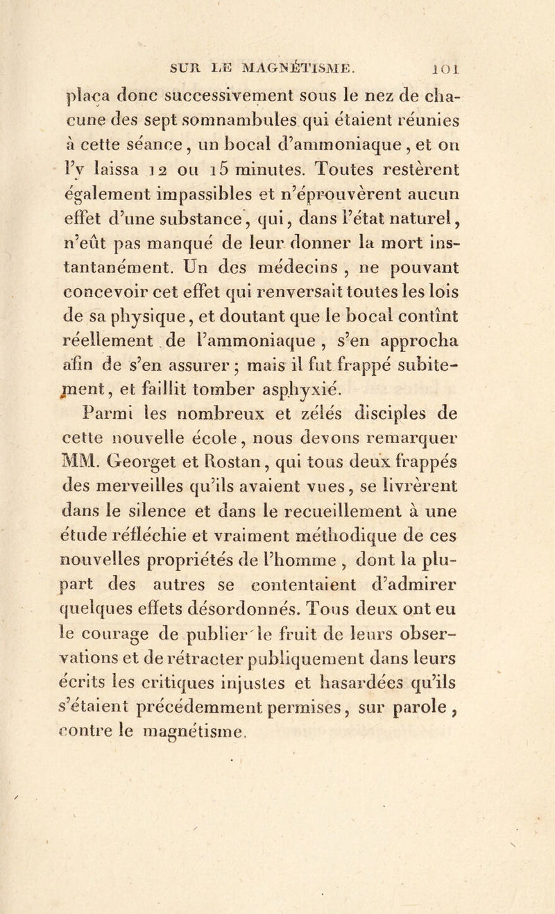 plaça donc successivement sous le nez de cha- cune des sept somnambules qui étaient réunies à cette séance , un bocal d’ammoniaque , et on IV laissa 12 ou 15 minutes. Toutes restèrent également impassibles et n’éprouvèrent aucun effet d’une substance, qui, dans i’état naturel, n’eût pas manqué de leur donner la mort ins- tantanément. Un des médecins , ne pouvant concevoir cet effet qui renversait toutes les lois de sa physique, et doutant que le bocal contînt réellement de l’ammoniaque , s’en approcha afin de s’en assurer • mais il fut frappé subite- ment, et faillit tomber asphyxié. Parmi les nombreux et zélés disciples de cette nouvelle école, nous devons remarquer MM. Georget et Piostan, qui tous deux frappés des merveilles qu’ils avaient vues, se livrèrent dans le silence et dans le recueillement à une étude réfléchie et vraiment méthodique de ces nouvelles propriétés de l’homme , dont la plu- part des autres se contentaient d’admirer quelques effets désordonnés. Tous deux ont eu le courage de publier Te fruit de leurs obser- vations et de rétracter publiquement dans leurs écrits les critiques injustes et hasardées qu’ils s’étaient précédemment permises, sur parole ? contre le magnétisme.