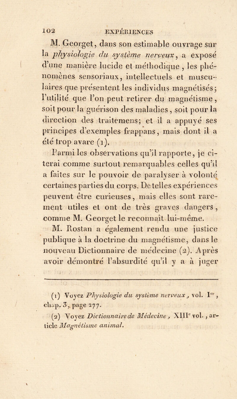 M. Georget, dans son estimable ouvrage sur la physiologie du système nerveux, a exposé d’une manière lucide et méthodique , les phé- nomènes sensoriaux, intellectuels et muscu- laires que présentent les individus magnétisés ; l’utilité que I on peut retirer du magnétisme, soit pour la guérison des maladies , soit pour la direction des traitemens; et il a appuyé ses principes d’exemples frappans, mais dont il a été trop avare (1). Parmi les observations qu’il rapporte, je ci- terai comme surtout remarquables celles qu’il a faites sur le pouvoir de paralyser à volonté certaines parties du corps. Detelles expériences peuvent être curieuses, mais elles sont rare- ment utiles et ont de très graves dangers , comme M. Georget le reconnaît lui-même. M. Ilostan a également rendu une justice publique à la doctrine du magnétisme, dans le nouveau Dictionnaire de médecine (2). Après avoir démontré l’absurdité qu’il y a à juger (1) Voyez Physiologie du système nerveuxvol. Ier, cliap. 3, page 277. (2) Voyez Dictionnaire de Médecine , XIIIe vol. , ar- ticle Magnétisme animal.