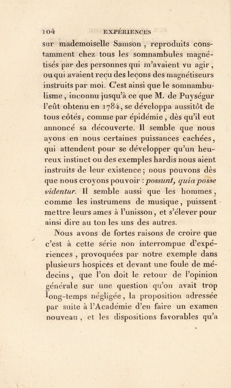 sur mademoiselle Sainson , reproduits cons- tamment chez tous les somnambules magné- tisés par des personnes qui m’avaient vu agir , ou qui avaient reçu des leçons des magnétiseurs instruits par moi. C’est ainsi que le somnambu- lisme , inconnu jusqu’à ce que M. de Puységur S’eût obtenu en 1784, se développa aussitôt de tous côtés, comme par épidémie , dès qu’il eut annoncé sa découverte. 11 semble que nous ayons en nous certaines puissances cachées, qui attendent pour se déyelopper qu’un heu- reux instinct ou des exemples hardis nous aient instruits de leur existence ; nous pouvons dès que nous croyons pouvoir : possunt, quiaposse videntur. il semble aussi que les hommes, comme les instrumens de musique, puissent mettre leurs âmes à l’unisson, et s’élever pour ainsi dire au ton les uns des autres. Nous avons de fortes raisons de croire que c’est à cette série non interrompue d’expé- riences , provoquées par notre exemple dans plusieurs hospices et devant une foule de mé- decins , que l’on doit le retour de l’opinion générale sur une question qu’on avait trop long-temps négligée, la proposition adressée par suite à l’Académie d’en faire un examen nouveau , et les dispositions favorables qu’a