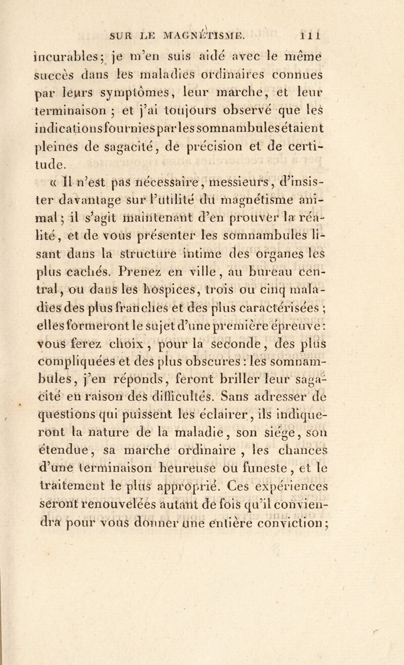 incurables; je m’en suis aidé avec îe même succès dans les maladies ordinaires connues par leurs symptômes, leur marche, et leur terminaison ; et j’ai toujours observé que les indications fournies par les somnambules étaient pleines de sagacité, de précision et de certi- tude. « 11 n’est pas nécessaire, messieurs, d’insis- ter davantage sur l’utilité du magnétisme ani- mal ; il s’agit maintenant d’en prouver la réa- lité, et de vous présenter les somnambules li- sant dans la structure intime des organes les plus cachés. Prenez en ville, au bureau cen- tral, ou dans les hospices, trois ou cinq mala- dies des plus franches et des plus caractérisées ; elles formeront le sujet d’une première épreuve : vous ferez choix , pour la seconde, des plus compliquées et des plus obscures : les somnam- bules, j’en réponds, feront briller leur saga- cité en raison des difficultés. Sans adresser de questions qui puissent les éclairer, ils indique- ront la nature de la maladie, son siège, son étendue, sa marche ordinaire, les chances d’une terminaison heureuse ou funeste, et le traitement le plus approprié. Ces expériences seront renouvelées autant de fois qu’il convien- dra pour vous donner une entière conviction ; r