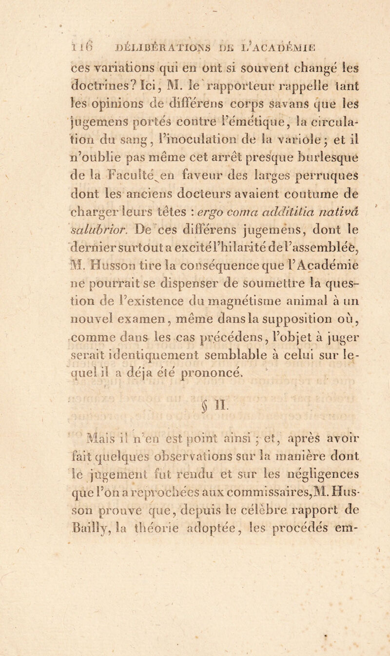 ces variations qui en ont si souvent changé les doctrines? Ici, M. le rapporteur rappelle tant les opinions de différais corps sa vans que les jugemeris portés contre l’émétique, la circula- tion du sang, l’inoculation de la variole; et il n’oublie pas même cet arrêt presque burlesque de la Faculté^en faveur des larges perruques dont les anciens docteurs avaient coutume de charger leurs têtes : ergo coma addititia nativâ salubrior. De ces différais jugemëns, dont le 'dernier surtout a excité l’hilarité de l’assemblée, M. Husson tire la conséquence que l’Académie ne pourrait se dispenser de soumettre la ques- tion de l’existence du magnétisme animal à un nouvel examen, même dans la supposition où, comme clans les cas précédens, l’objet à juger serait identiquement semblable à celui sur le- quel il a déjà été prononcé. §31. /• Mais il n en est point ainsi ; et., après avoir fait quelques observations sur la manière dont le jugement fut rendu et sur les négligences que l’on a reprochées aux commissaires,M. Hus- son prouve que, depuis le célèbre rapport de Bailly, la théorie adoptée, les procédés em-