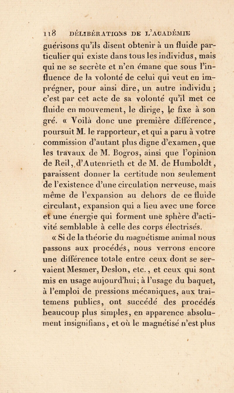 guérisons qu’ils disent obtenir à un fluide par- ticulier qui existe dans tous les individus, mais qui ne se secrète et n’en émane que sous Fin- fluence de la volonté de celui qui veut en im- prégner, pour ainsi dire, un autre individu ; c’est par cet acte de sa volonté qu’il met ce fluide en mouvement, le dirige, le fixe à son gré* « Yoilà donc une première différence, poursuit M. le rapporteur, et qui a paru à votre commission d’autant plus digne d’examen, que les travaux de M. Bogros, ainsi que l’opinion de Reil, d’Autenrieth et de M. de Humboldt, paraissent donner la certitude non seulement de l’existence d’une circulation nerveuse, mais même de l’expansion au dehors de ce fluide circulant, expansion qui a lieu avec une force et une énergie qui forment une sphère d’acti- vité semblable à celle des corps électrisés. (( Si de la théorie du magnétisme animal nous passons aux procédés, nous verrons encore une différence totale entre ceux dont se ser- vaient Mesmer, Desion, etc., et ceux qui sont mis en usage aujourd’hui; à l’usage du baquet, à l’emploi de pressions mécaniques, aux trai- temens publics, ont succédé des procédés beaucoup plus simples, en apparence absolu- ment insignifians, et oii le magnétisé n’est plus