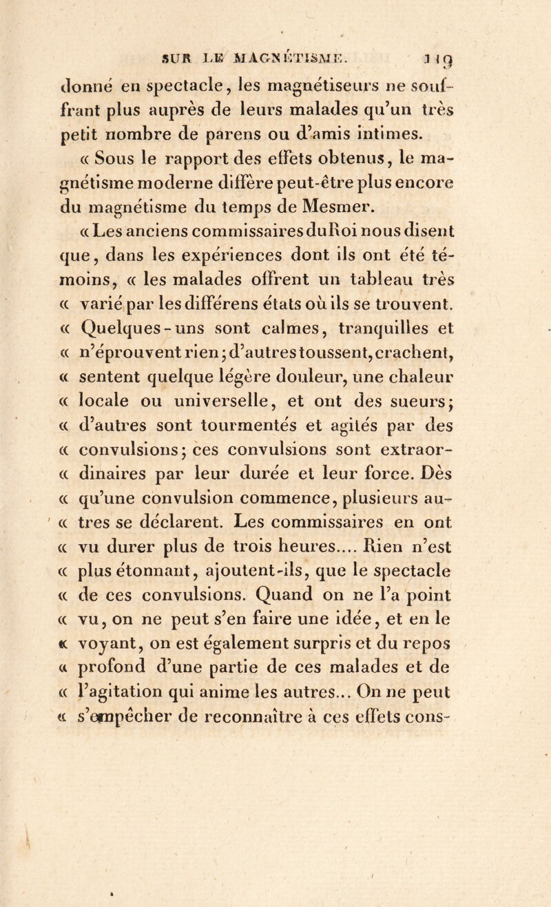 donne en spectacle, les magnétiseurs ne souf- frant plus auprès de leurs malades qu’un très petit nombre de parens ou d’amis intimes. cc Sous le rapport des effets obtenus, le ma- gnétisme moderne diffère peut-être plus encore du magnétisme du temps de Mesmer. «Les anciens commissaires duRoi nous disent que, dans les expériences dont ils ont été té- moins, (( les malades offrent un tableau très . . * (( varié par les différens états où ils se trouvent. (( Quelques-uns sont calmes, tranquilles et (( n’éprouvent rien; d’autres toussent, crachent, « sentent quelque légère douleur, une chaleur « locale ou universelle, et ont des sueurs; (( d’autres sont tourmentés et agités par des (( convulsions; ces convulsions sont extraor- (( dinaires par leur durée et leur force. Dès (( qu’une convulsion commence, plusieurs au- ' (( très se déclarent. Les commissaires en ont (( vu durer plus de trois heures.... Rien n’est (( plus étonnant, ajoutent-ils, que le spectacle (( de ces convulsions. Quand on ne l’a point (( vu, on ne peut s’en faire une idée, et en le k voyant, on est également surpris et du repos a profond d’une partie de ces malades et de « l’agitation qui anime les autres... On ne peut a s’empêcher de reconnaître à ces effets cons-