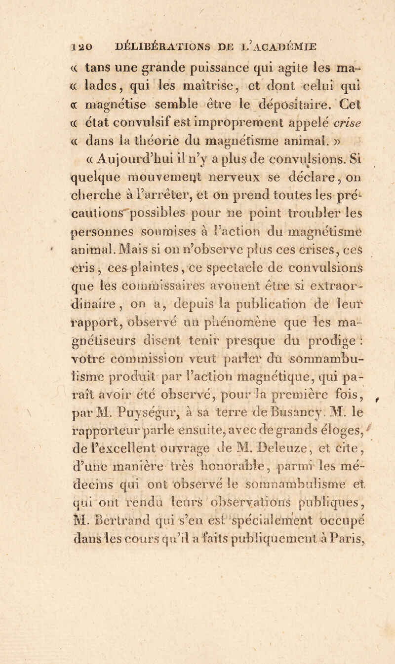 / 120 DÉLIBÉRATIONS DE LACADÉMlE ce tans une grande puissance qui agite les ma- ce lades, qui les maîtrise, et dont celui qui cc magnétise semble être le dépositaire. Cet ce état convulsif est improprement appelé crise ce dans la théorie du magnétisme animai. » ec Aujourd’hui il n’y a plus de convulsions. Si quelque mouvement nerveux se déclare, on cherche à l’arrêter, et on prend toutes les pré- cautions^possibles pour ne point troubler les personnes soumises à l’action du magnétisme animal. Mais si on n’observe plus ces crises, ces cris, ces plaintes, ce spectacle de convulsions que les commissaires avouent être si extraor- dinaire , on a, depuis la publication de leur rapport, observé un phénomène que les ma- gnétiseurs disent tenir presque du prodige : votre commission veut parler dû somnambu- lisme produit par Faction magnétique, qui pa- rait avoir été observé, pour la première fois, f par M. Puységur, à sa terre de Busancy. M. le rapporteur parle ensuite, avec de grands éloges,; de l’excellent ouvrage de M. Beleuze, et cite, d’une manière- très honorable, parmi- les mé- decins qui ont observé le somnambulisme et, qui ont rendu, leurs observations publiques, M. Bertrand qui s’en est spécialement occupé dans les cours qu’il a faits publiquement à Paris,