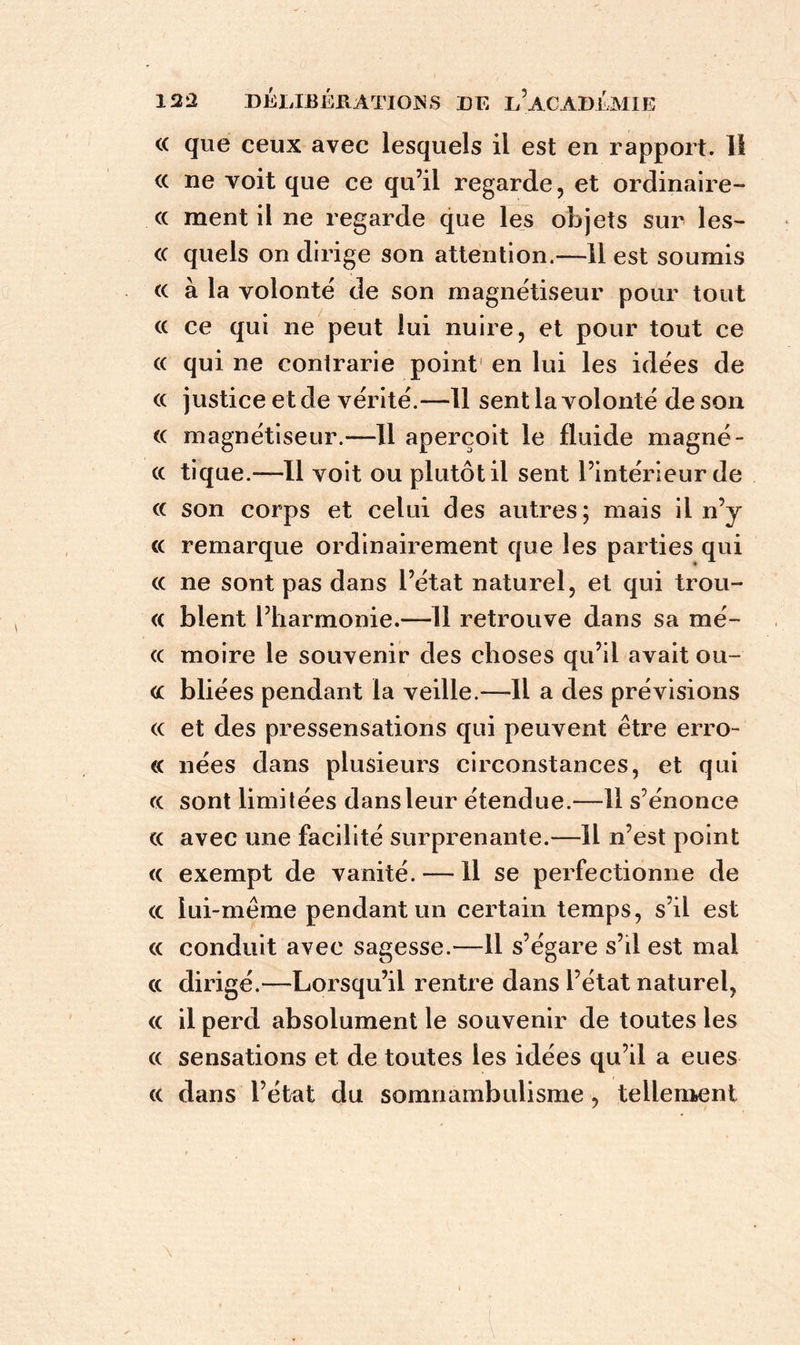 <( que ceux avec lesquels il est en rapport. II <x ne voit que ce qu’il regarde, et ordinaire- cc ment il ne regarde que les objets sur les- <c quels on dirige son attention.—11 est soumis « à la volonté de son magnétiseur pour tout « ce qui ne peut lui nuire, et pour tout ce « qui ne contrarie point en lui les idées de (c justice et de vérité.—11 sent la volonté de son « magnétiseur.—Il aperçoit le fluide magné - cc tique.—Il voit ou plutôt il sent l’intérieur de « son corps et celui des autres; mais il n’y « remarque ordinairement que les parties qui « ne sont pas dans l’état naturel, et qui trou- « blent l’harmonie.—II retrouve dans sa mé- <c moire le souvenir des choses qu’il avait ou- <c bliées pendant la veille.—11 a des prévisions (c et des pressensations qui peuvent être erro- « nées dans plusieurs circonstances, et qui (c sont limitées dans leur étendue.—11 s’énonce « avec une facilité surprenante.—H n’est point <c exempt de vanité. — Il se perfectionne de <c lui-même pendant un certain temps, s’il est « conduit avec sagesse.—11 s’égare s’il est mal cc dirigé.—Lorsqu’il rentre dans l’état naturel, <c il perd absolument le souvenir de toutes les (( sensations et de toutes les idées qu’il a eues cc dans l’état du somnambulisme , tellement